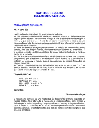 CAPíTULO TERCERO
TESTAMENTO CERRADO

FORMALIDADES ESENCIALES
ARTICULO 699
Las formalidades esenciales del testamento cerrado son:
1.- Que el documento en que ha sido extendido esté firmado en cada una de sus
páginas por el testador, bastando que lo haga al final si estuviera manuscrito por él
mismo, y que sea colocado dentro de un sobre debidamente cerrado o de una
cubierta clausurada, de manera que no pueda ser extraído el testamento sin rotura
o alteración de la cubierta.
2.- Que el testador entregue personalmente al notario el referido documento
cerrado, ante dos testigos hábiles, manifestándole que contiene su testamento. Si
el testador es mudo o está imposibilitado de hablar, esta manifestación la hará por
escrito en la cubierta.
3.- Que el notario extienda en la cubierta del testamento un acta en que conste su
otorgamiento por el testador y su recepción por el notario, la cual firmarán el
testador, los testigos y el notario, quien la transcribirá en su registro, firmándola las
mismas personas.
4.- Que el cumplimiento de las formalidades indicadas en los incisos 2 y 3 se
efectúe estando reunidos en un solo acto el testador, los testigos y el notario,
quien dará al testador copia certificada del acta.
CONCORDANCIAS:
C.C. arto 140 ¡nc. 4)
C.P.C.arto 817 y ss.
D.L. 26002 arts. 67 a 74
REG. R. T. arts. 6, 8.
Comentario
Sharon Alvis Injoque
El testamento cerrado es una modalidad de testamento ordinario legislado en
nuestro Código Civil otorgado a manuscrito o mecanografiado, pero firmado y
fechado por el testador que luego es guardado en un sobre y entregado al notario
público, quien lo conservará en su poder. En este tipo de testamento, sin revelar
su última voluntad, el testador declara que ésta se halla contenida en el pliego que
presenta al notario.

 