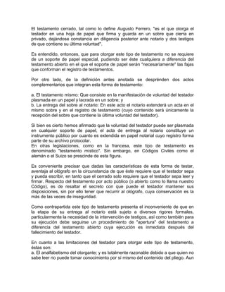 El testamento cerrado, tal como lo define Augusto Ferrero, "es el que otorga el
testador en una hoja de papel que firma y guarda en un sobre que cierra en
privado, dejándose constancia en diligencia posterior ante notario y dos testigos
de que contiene su última voluntad".
Es entendido, entonces, que para otorgar este tipo de testamento no se requiere
de un soporte de papel especial, pudiendo ser éste cualquiera a diferencia del
testamento abierto en el que el soporte de papel serán "necesariamente" las fajas
que conforman el registro de testamentos.
Por otro lado, de la definición antes anotada se desprénden dos actos
complementarios que integran esta forma de testamento:
a. El testamento mismo: Que consiste en la manifestación de voluntad del testador
plasmada en un papel y lacrada en un sobre; y
b. La entrega del sobre al notario: En este acto el notario extenderá un acta en el
mismo sobre y en el registro de testamento (cuyo contenido será únicamente la
recepción del sobre que contiene la última voluntad del testador).
Si bien es cierto hemos afirmado que la voluntad del testador puede ser plasmada
en cualquier soporte de papel, el acta de entrega al notario constituye un
instrumento público por cuanto es extendida en papel notarial cuyo registro forma
parte de su archivo protocolar.
En otras legislaciones, como en la francesa, este tipo de testamento es
denominado "testamento místico". Sin embargo, en Códigos Civiles como el
alemán o el Suizo se prescinde de esta figura.
Es conveniente precisar que dadas las características de esta forma de testar,
aventaja al ológrafo en la circunstancia de que éste requiere que el testador sepa
y pueda escribir, en tanto que el cerrado solo requiere que el testador sepa leer y
firmar. Respecto del testamento por acto público (o abierto como lo llama nuestro
Código), es de resaltar el secreto con que puede el testador mantener sus
disposiciones, sin por ello tener que recurrir al ológrafo, cuya conservación es la
más de las veces de inseguridad.
Como contrapartida este tipo de testamento presenta el inconveniente de que en
la etapa de su entrega al notario está sujeto a diversos rigores formales,
particularmente la necesidad de la intervención de testigos, así como también para
su ejecución debe seguirse un procedimiento de "apertura" del testamento a
diferencia del testamento abierto cuya ejecución es inmediata después del
fallecimiento del testador.
En cuanto a las limitaciones del testador para otorgar este tipo de testamento,
éstas son:
a. El analfabetismo del otorgante; y es totalmente razonable debido a que quien no
sabe leer no puede tomar conocimiento por sí mismo del contenido del pliego. Aun

 
