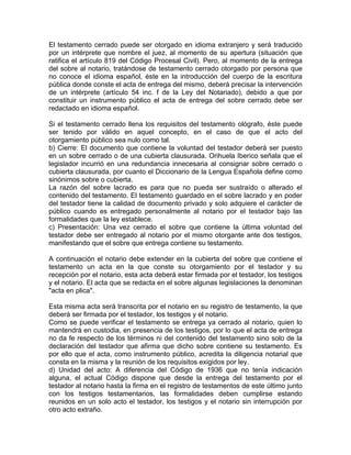 El testamento cerrado puede ser otorgado en idioma extranjero y será traducido
por un intérprete que nombre el juez, al momento de su apertura (situación que
ratifica el artículo 819 del Código Procesal Civil). Pero, al momento de la entrega
del sobre al notario, tratándose de testamento cerrado otorgado por persona que
no conoce el idioma español, éste en la introducción del cuerpo de la escritura
pública donde conste el acta de entrega del mismo, deberá precisar la intervención
de un intérprete (artículo 54 inc. f de la Ley del Notariado), debido a que por
constituir un instrumento público el acta de entrega del sobre cerrado debe ser
redactado en idioma español.
Si el testamento cerrado llena los requisitos del testamento ológrafo, éste puede
ser tenido por válido en aquel concepto, en el caso de que el acto del
otorgamiento público sea nulo como tal.
b) Cierre: El documento que contiene la voluntad del testador deberá ser puesto
en un sobre cerrado o de una cubierta clausurada. Orihuela Iberico señala que el
legislador incurrió en una redundancia innecesaria al consignar sobre cerrado o
cubierta clausurada, por cuanto el Diccionario de la Lengua Española define como
sinónimos sobre o cubierta.
La razón del sobre lacrado es para que no pueda ser sustraído o alterado el
contenido del testamento. El testamento guardado en el sobre lacrado y en poder
del testador tiene la calidad de documento privado y solo adquiere el carácter de
público cuando es entregado personalmente al notario por el testador bajo las
formalidades que la ley establece.
c) Presentación: Una vez cerrado el sobre que contiene la última voluntad del
testador debe ser entregado al notario por el mismo otorgante ante dos testigos,
manifestando que el sobre que entrega contiene su testamento.
A continuación el notario debe extender en la cubierta del sobre que contiene el
testamento un acta en la que conste su otorgamiento por el testador y su
recepción por el notario, esta acta deberá estar firmada por el testador, los testigos
y el notario. El acta que se redacta en el sobre algunas legislaciones la denominan
"acta en plica".
Esta misma acta será transcrita por el notario en su registro de testamento, la que
deberá ser firmada por el testador, los testigos y el notario.
Como se puede verificar el testamento se entrega ya cerrado al notario, quien lo
mantendrá en custodia, en presencia de los testigos, por lo que el acta de entrega
no da fe respecto de los términos ni del contenido del testamento sino solo de la
declaración del testador que afirma que dicho sobre contiene su testamento. Es
por ello que el acta, como instrumento público, acredita la diligencia notarial que
consta en la misma y la reunión de los requisitos exigidos por ley.
d) Unidad del acto: A diferencia del Código de 1936 que no tenía indicación
alguna, el actual Código dispone que desde la entrega del testamento por el
testador al notario hasta la firma en el registro de testamentos de este último junto
con los testigos testamentarios, las formalidades deben cumplirse estando
reunidos en un solo acto el testador, los testigos y el notario sin interrupción por
otro acto extraño.

 