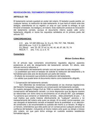 REVOCACiÓN DEL TESTAMENTO CERRADO POR RESTITUCiÓN
ARTICULO 700
El testamento cerrado quedará en poder del notario. El testador puede pedirle, en
cualquier tiempo, la restitución de este testamento, lo que hará el notario ante dos
testigos, extendiendo en su registro un acta en que conste la entrega, la que
firmarán el testador, los testigos y el notario. Esta restitución produce la revocación
del testamento cerrado, aunque el documento interno puede valer como
testamento ológrafo si reúne los requisitos señalados en la primera parte del
artículo 707.
CONCORDANCIAS:
C.C. arts. 141,687,699 incs. 2), 3) y 4), 705, 707, 798, 799,802,
803,2039 incs. 1),2) Y 3); 2040,2118
D.L.26oo2 arts. 23, 25, 37 inc. b), 40, 45, 46, 67, 68, 70, 74
REG.R. T. arts. 1 inc. c); 2, 6, 15
Comentario
Miriam Corbera Muro
En el artículo bajo comentario encontramos regulados algunos aspectos
posteriores al acto de otorgamiento del testamento cerrado. En efecto, este
artículo norma lo referente a:
- La conservación del testamento cerrado una vez que éste ha sido otorgado.
- La posibilidad que tiene el testador de solicitar la restitución del testamento y la
formalidad para este acto de devolución por parte del notario.
- El efecto de revocación que entraña la restitución del testamento.
- La validez que puede tener el documento interno como testamento ológrafo.
1. Conservación del testamento cerrado
Son diferentes las tendencias contempladas en las diversas legislaciones
del Derecho Comparado, respecto a la conservación del testamento cerrado
En nuestro derogado Código Civil de 1936 no existía norma expresa referida a la
conservación del testamento cerrado. La única disposición que de alguna manera
se relacionaba con dicho tema la encontramos en el artículo 697, que señalaba:
"La persona que conserve un testamento cerrado... debe presentarlo al juez...", lo
cual implica que podía tratarse efectivamente de "cualquier" persona y no
necesariamente del notario ante quien se otorgó. Al no existir norma expresa, una
vez otorgado el testamento cerrado el testador tenía la posibilidad -a su elecciónde conservarlo o de encomendarle la custodia del mismo a un tercero. Al elegir a
un tercero, entendemos que éste podía ser en consecuencia cualquier persona de
confianza del testador, incluyendo al mismo notario ante quien se otorgó o incluso
otro notario, sin que para dicha entrega en custodia existiera establecida
formalidad alguna.

 