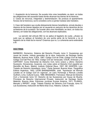 1. Aceptación de la herencia: Se sucede intra vires hereditatis; es decir, en todas
las obligaciones del causante hasta donde alcancen los bienes de la herencia.
2. Casos de renuncia, indignidad y desheredación: Se produce el apartamiento
forzoso de la herencia y se le considera como si jamás hubiese sido heredero.
3. Caso del heredero que oculta dolosamente bienes hereditarios, simula deudas o
dispone de los bienes dejados por el causante en perjuicio de los derechos de los
acreedores de la sucesión: Se sucede ultra vires hereditatis; es decir, en todos los
bienes y en todas las obligaciones, con los alcances explicados.
La sanción del artículo 662 no se aplica al legatario de cuota. ¿Acaso es
justo que se aplique al heredero de una quinta parte de la herencia y no al
legatario de la mitad de la misma? Creemos que no. Lo coherente sería extenderla
a él.

DOCTRINA
BARBERO, Domenico. Sistema del Derecho Privado, tomo V: Sucesiones por
causa de muerte, índices generales de la obra, traducción de Santiago Sentís
Melendo, Buenos Aires, EJEA, 1967; Código Civil de Chile; Código Civil de Italia;
Código Civil del Perú de 1852; Código Civil de Venezuela; COLlN, Ambrosio y H.
CAPITANT: Curso Elemental de Derecho Civil, tomo octavo y último: Derecho
Sucesorio, Donaciones, Ausencia, con notas sobre el Derecho Civil español por
Demófilo de Buen, Madrid, Instituto Editorial Reus, 1957; DE GÁSPERI, Luis:
Tratado de Derecho Hereditario, tomo " Parte General, Buenos Aires, Tipográfica
Editora Argentina, 1953; LEÓN BARANDIARÁN, José. "Aportación de Rómulo
Lanatta en el Código Civil en vigencia", en Libro Homenaje a Rómulo Lanatta
Guilhem, Lima, Cultural Cuzco, 1986; MESSINEO, Francesco: Manual de Derecho
Civil y Comercial, tomo VI/: Derecho de las Sucesiones por Causa de Muerte.
Principios de Derecho Internacional Privado, traducción de Santiago Sentís
Melendo, Buenos Aires, Ediciones Jurídicas Europa América, 1971; PLANIOL,
Marcelo y RIPERT, Jorge. Tratado Práctico de Derecho Civil Francés, tomo IV:
Las Sucesiones, traducción de Mario Díaz Cruz, Habana, Cultural, 1933.

 