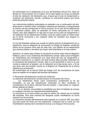 de conformidad con lo establecido en la Ley del Notariado (artículo 67), debe ser
llevado en "forma directa" por el notario. Es en este registro en el que se extiende
el acta de restitución del testamento que, al igual que el acta de otorgamiento y
recepción del testamento cerrado, constituye un instrumento público que forma
parte del protocolo notarial.
Los instrumentos públicos protocolares se extienden uno a continuación del otro,
observando un estricto orden cronológico, debiendo ser fechados y consignándose
el número que les corresponde en forma sucesiva. En el caso de los testamentos
por escritura pública, éstos se extienden en forma manuscrita por el mismo
notario; pero esta obligación no rige para el caso de las actas de otorgamiento o
de restitución de los testamentos cerrados, para las cuales puede el notario optar
por la forma manuscrita o por cualquier medio de impresión que asegure su
permanencia.
La Ley del Notariado señala que cuando el notario autoriza el otorgamiento de un
testamento, tiene la obligación de comunicarlo al Colegio de Notarios, remitiendo
dentro de los primeros ocho días de cada mes, una relación de los testamentos
(por escritura pública y cerrados) que hayan sido extendidos en el mes anterior.
Asimismo, el notario debe solicitar la inscripción de dichos actos ante los Registros
Públicos, para lo cual y tratándose del testamento cerrado, debe cursar al Registro
de Testamentos que corresponda una copia literal del acta de otorgamiento y
recepción transcrita en su registro. De igual manera debe proceder tratándose de
la revocatoria del testamento cerrado, para lo cual transcribirá el acta en la que
conste la restitución al testador, con la indicación de la foja donde corre, a fin de
que dicho acto sea también inscrito en el Registro de Testamentos de la oficina
registral que corresponda.
De conformidad con el artículo 2040 del Código Civil, las inscripciones de estos
actos se realizan en el registro del domicilio del testador.
3. Revocación del testamento cerrado por restitución
La restitución del testamento cerrado produce la revocación del mismo.
Los testamentos tienen como característica fundamental la de ser
revocables, ya que las disposiciones contenidas en ellos constituyen la
manifestación de la última voluntad final del testador, y éste podría en cualquier
tiempo dejarlas sin efecto.
Es un derecho irrenunciable la posibilidad que tiene el testador de revocar
en cualquier momento sus disposiciones testamentarias.
La revocación es un acto jurídico que deja sin efecto otro anterior por la voluntad
del otorgante. Pero esta voluntad del otorgante puede manifestarse en forma
expresa o en forma tácita.
La revocación expresa del testamento está regulada en el artículo 799, que indica
que solo puede ser hecha por otro testamento, cualquiera sea su forma. Es una
manifestación expresa de la voluntad de revocar y se otorga en forma escrita.

 