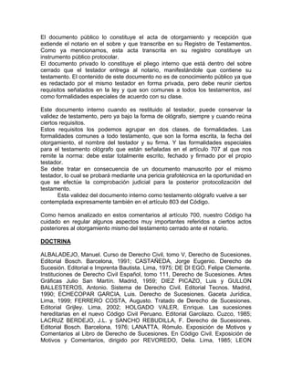 El documento público lo constituye el acta de otorgamiento y recepción que
extiende el notario en el sobre y que transcribe en su Registro de Testamentos.
Como ya mencionamos, esta acta transcrita en su registro constituye un
instrumento público protocolar.
El documento privado lo constituye el pliego interno que está dentro del sobre
cerrado que el testador entrega al notario, manifestándole que contiene su
testamento. El contenido de este documento no es de conocimiento público ya que
es redactado por el mismo testador en forma privada, pero debe reunir ciertos
requisitos señalados en la ley y que son comunes a todos los testamentos, así
como formalidades especiales de acuerdo con su clase.
Este documento interno cuando es restituido al testador, puede conservar la
validez de testamento, pero ya bajo la forma de ológrafo, siempre y cuando reúna
ciertos requisitos.
Estos requisitos los podemos agrupar en dos clases. de formalidades. Las
formalidades comunes a todo testamento, que son la forma escrita, la fecha del
otorgamiento, el nombre del testador y su firma. Y las formalidades especiales
para el testamento ológrafo que están señaladas en el artículo 707 al que nos
remite la norma: debe estar totalmente escrito, fechado y firmado por el propio
testador.
Se debe tratar en consecuencia de un documento manuscrito por el mismo
testador, lo cual se probará mediante una pericia grafotécnica en la oportunidad en
que se efectúe la comprobación judicial para la posterior protocolización del
testamento.
Esta validez del documento interno como testamento ológrafo vuelve a ser
contemplada expresamente también en el artículo 803 del Código.
Como hemos analizado en estos comentarios al artículo 700, nuestro Código ha
cuidado en regular algunos aspectos muy importantes referidos a ciertos actos
posteriores al otorgamiento mismo del testamento cerrado ante el notario.
DOCTRINA
ALBALADEJO, Manuel. Curso de Derecho Civil, tomo V, Derecho de Sucesiones.
Editorial Bosch. Barcelona, 1991; CASTAÑEDA, Jorge Eugenio. Derecho de
Sucesión. Editorial e Imprenta Bautista. Lima, 1975; DE DI EGO, Felipe Clemente.
Instituciones de Derecho Civil Español, tomo 111, Derecho de Sucesiones. Artes
Gráficas Julio San Martín. Madrid, 1959; DIEZ PICAZO, Luis y GULLON
BALLESTEROS, Antonio. Sistema de Derecho Civil. Editorial Tecnos. Madrid,
1990; ECHECOPAR GARCIA, Luis. Derecho de Sucesiones. Gaceta Jurídica,
Lima, 1999; FERRERO COSTA, Augusto. Tratado de Derecho de Sucesiones.
Editorial Grijley. Lima, 2002; HOLGADO VALER, Enrique. Las sucesiones
hereditarias en el nuevo Código Civil Peruano. Editorial Garcilazo. Cuzco, 1985;
LACRUZ BERDEJO, J.L. y SANCHO REBUDILLA, F. Derecho de Sucesiones.
Editorial Bosch. Barcelona, 1976; LANATTA, Rómulo. Exposición de Motivos y
Comentarios al Libro de Derecho de Sucesiones. En Código Civil. Exposición de
Motivos y Comentarios, dirigido por REVOREDO, Delia. Lima, 1985; LEON

 
