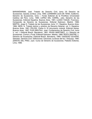 BARANDIARAN, José. Tratado de Derecho Civil, tomo VII Derecho de
Sucesiones. Gaceta Jurídica, Lima, 1995; LOHMANN LUCA DE TENA, Guillermo.
Derecho de Sucesiones, tomo /. Fondo Editorial de la Pontificia Universidad
Católica del Perú. Lima, 1995; LOPEZ DEL CARRIL, Julio. Derecho de las
Sucesiones. Editorial Depalma. Buenos Aires, 1991; LLEDO YAGUE, Francisco.
Compendio de Derecho de Sucesiones. Editorial Dykinson. Madrid, 1998;
MAFFIA, Jorge O. Tratado de las Sucesiones, tomo 1/1. Depalma. Buenos Aires,
1984; NERI, A. Tratado teórico y práctico de Derecho Notarial, vol. 3. Depalma.
Buenos Aires, 1981; PELOSI, Carlos A. El documento notarial. Editorial Astrea.
Buenos Aires, 1997; PUIG BRUTAU, José. Fundamentos de Derecho Civil, tomo
V, vol. l. Editorial Bosch. Barcelona, 1961; RIVAS MARTINEZ, J.J. Derecho de
Sucesiones. Común y Foral. Editorial Dykinson. Madrid, 1989; ROCA SASTRE, L.
Derecho de Sucesiones. Editorial Bosch. Barcelona, 1989; VASQUEZ OLlVERA,
Salvador. Derecho Civil. Definiciones. Ediciones Jurídicas del Sur. Arequipa, 1990;
ZARATE DEL PINO, Juan. Curso de Derecho de Sucesiones. Palestra Editores.
Lima, 1998.

 