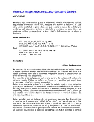 CUSTODIA Y PRESENTACIÓN JUDICIAL DEL TESTAMENTO CERRADO
ARTICULO 701

El notario bajo cuya custodia queda el testamento cerrado, lo conservará con las
seguridades necesarias hasta que, después de muerto el testador, el juez
competente, a solicitud de parte interesada que acredite la muerte del testador y la
existencia del testamento, ordene al notario la presentación de este último. La
resolución del juez competente se hará con citación de los presuntos herederos o
legatarios.
CONCORDANCIAS:
C.C. arts. 63, 64, 65, 2030 inc. 2), 2119
C.P.C.arts. 749 ine. 8), 750, 751,817 a 824
LEY 26662 arts. 1 inc. 5), 3, 5, 8, 10,35,36, 37, 1" disp. comp., 1" disp.
Final
D.L. 26002 arts.2, 71, 74,82,87,93, 144, 145
REG. R. T. arts.6, 7,8. 15
R.G.R.P.
arts. 127, 128

Comentario
Miriam Corbera Muro
En este artículo encontramos reguladas algunas obligaciones del notario para la
custodia y posterior entrega del testamento cerrado, así como los requisitos que
deben cumplirse para que la autoridad competente ordene la presentación de
dicho testamento para su apertura.
Con relación a las obligaciones del notario durante la custodia del testamento
cerrado, nuestro Código se refiere en forma muy genérica que aquél debe
conservarlo con las "seguridades necesarias".
Entendemos que esta obligación por parte del notario implica tomar todas las
providencias necesarias para conservar adecuadamente el documento, evitando
los riesgos de pérdida, deterioro o destrucción. El notario debe poner pues, toda la
diligencia y cuidado que amerita la trascendencia del documento bajo custodia, ya
que en él se encuentran contenidas las disposiciones que regularán la sucesión de
una persona, el testador.
Cabe recordar que, al tratarse de un testamento cerrado, las disposiciones
contenidas en él guardan una calidad de "secretas" y en caso de pérdida o des
trucción no habría manera ni elementos para poder ser reproducidas, conocidas y
menos aún ejecutadas, causando así un grave perjuicio a todos los interesados.
Igualmente se ocasionaría un grave perjuicio en caso de deterioro del documento,
ya que si se advierte que el deterioro del sobre podría haber permitido el cambio

 