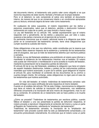 del documento interno, el testamento solo podría valer como ológrafo si es que
reúne los requisitos de estar escrito, fechado y firmado por el propio testador.
Pero si el deterioro no solo comprende el sobre sino también el documento
interno, de manera tal que no se conservara intacto o en condiciones apropiadas
para su lectura, entonces dejaría de tener valor como testamento.
En cualquiera de estos supuestos, el notario respondería por los daños y
perjuicios ocasionados, salvo que el deterioro, pérdida o destrucción hubieren
sobrevenido sin culpa de su parte, por caso fortuito o fuerza mayor.
La Ley del Notariado en su artículo 145, señala expresamente que el notario
responde civil y penalmente, de los daños y perjuicios que, por dolo o culpa,
ocasione a las partes o terceros en el ejercicio de su función.
Es pertinente mencionar que el notario, adicional mente a la diligencia que debe
poner en la conservación del testamento cerrado, tiene otras obligaciones que
cumplir durante la custodia del mismo.
Estas obligaciones a las que nos referimos, están constituidas por la reserva que
el notario debe observar respecto de la existencia y contenido de los testamentos
ante él otorgados, sea que se trate de testamentos abiertos (por escritura pública)
o cerrados.
En efecto, la Ley del Notariado establece una prohibición al notario para informar o
manifestar la existencia de los testamentos mientras viva el testador. El notario
solo puede dar información o manifestación si se le acredita la muerte del testador,
mediante la presentación de la respectiva partida de defunción.
El artículo 82 de la Ley del Notariado, establece la obligación que tiene el notario
de expedir traslados (testimonios, boletas y partes) de los instrumentos públicos
notariales que hubiera autorizado, a quien se lo solicite; igual obligación le impone
el artículo 93, para manifestar el contenido de los documentos de su archivo a
cuantos tengan interés. Sin embargo, estas obligaciones no rigen para el caso de
los testamentos que hubiera autorizado.
En vida del testador, el notario -tratándose de testamentos cerrados- solo
puede entregar una copia certificada del acta respectiva al mismo testador.
Cuando en el análisis del artículo 700 de este Código, mencionamos la obligación
que tiene el notario de solicitar la inscripción del testamento, nos estábamos
refiriendo únicamente a la inscripción del acto mismo de otorgamiento, mas no así
de su contenido. El contenido de un testamento solo se hace público a la muerte
del testador.
¿Cómo se procede? Tratándose de testamentos por escritura pública, cuando
fallece el testador y una vez presentada la partida de defunción respectiva, el
notario procede a reproducir íntegramente el contenido del mismo y cursa un parte
al Registro de Testamentos, solicitando la "ampliación del testamento".
Tratándose de testamentos cerrados, la inscripción de la "ampliación del
testamento" solo procede cuando éste ha sido ya debidamente comprobado y se
encuentra protocolizado notarialmente. Es entonces que el notario cursa un parte

 