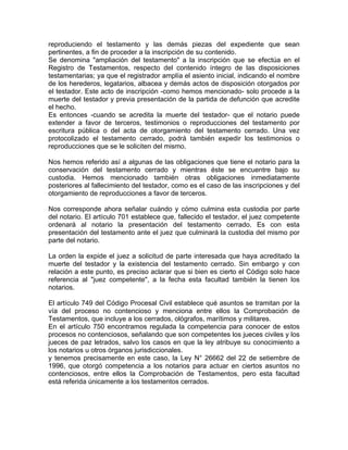 reproduciendo el testamento y las demás piezas del expediente que sean
pertinentes, a fin de proceder a la inscripción de su contenido.
Se denomina "ampliación del testamento" a la inscripción que se efectúa en el
Registro de Testamentos, respecto del contenido íntegro de las disposiciones
testamentarias; ya que el registrador amplía el asiento inicial, indicando el nombre
de los herederos, legatarios, albacea y demás actos de disposición otorgados por
el testador. Este acto de inscripción -como hemos mencionado- solo procede a la
muerte del testador y previa presentación de la partida de defunción que acredite
el hecho.
Es entonces -cuando se acredita la muerte del testador- que el notario puede
extender a favor de terceros, testimonios o reproducciones del testamento por
escritura pública o del acta de otorgamiento del testamento cerrado. Una vez
protocolizado el testamento cerrado, podrá también expedir los testimonios o
reproducciones que se le soliciten del mismo.
Nos hemos referido así a algunas de las obligaciones que tiene el notario para la
conservación del testamento cerrado y mientras éste se encuentre bajo su
custodia. Hemos mencionado también otras obligaciones inmediatamente
posteriores al fallecimiento del testador, como es el caso de las inscripciones y del
otorgamiento de reproducciones a favor de terceros.
Nos corresponde ahora señalar cuándo y cómo culmina esta custodia por parte
del notario. El artículo 701 establece que, fallecido el testador, el juez competente
ordenará al notario la presentación del testamento cerrado. Es con esta
presentación del testamento ante el juez que culminará la custodia del mismo por
parte del notario.
La orden la expide el juez a solicitud de parte interesada que haya acreditado la
muerte del testador y la existencia del testamento cerrado. Sin embargo y con
relación a este punto, es preciso aclarar que si bien es cierto el Código solo hace
referencia al "juez competente", a la fecha esta facultad también la tienen los
notarios.
El artículo 749 del Código Procesal Civil establece qué asuntos se tramitan por la
vía del proceso no contencioso y menciona entre ellos la Comprobación de
Testamentos, que incluye a los cerrados, ológrafos, marítimos y militares.
En el artículo 750 encontramos regulada la competencia para conocer de estos
procesos no contenciosos, señalando que son competentes los jueces civiles y los
jueces de paz letrados, salvo los casos en que la ley atribuye su conocimiento a
los notarios u otros órganos jurisdiccionales.
y tenemos precisamente en este caso, la Ley N° 26662 del 22 de setiembre de
1996, que otorgó competencia a los notarios para actuar en ciertos asuntos no
contenciosos, entre ellos la Comprobación de Testamentos, pero esta facultad
está referida únicamente a los testamentos cerrados.

 
