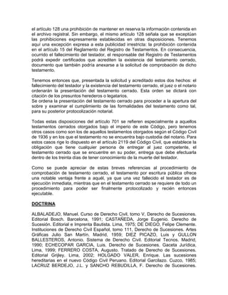 el artículo 128 una prohibición de mantener en reserva la información contenida en
el archivo registral. Sin embargo, el mismo artículo 128 señala que se exceptúan
las prohibiciones expresamente establecidas en otras disposiciones. Tenemos
aquí una excepción expresa a esta publicidad irrestricta: la prohibición contenida
en el artículo 15 del Reglamento del Registro de Testamentos. En consecuencia,
ocurrido el fallecimiento del testador, el responsable del Registro de Testamentos
podrá expedir certificados que acrediten la existencia del testamento cerrado,
documento que también podría anexarse a la solicitud de comprobación de dicho
testamento.
Tenemos entonces que, presentada la solicitud y acreditado estos dos hechos: el
fallecimiento del testador y la existencia del testamento cerrado, el juez o el notario
ordenarán la presentación del testamento cerrado. Esta orden se dictará con
citación de los presuntos herederos o legatarios.
Se ordena la presentación del testamento cerrado para proceder a la apertura del
sobre y examinar el cumplimiento de las formalidades del testamento como tal,
para su posterior protocolización notarial.
Todas estas disposiciones del artículo 701 se refieren especialmente a aquellos
testamentos cerrados otorgados bajo el imperio de este Código, pero tenemos
otros casos como son los de aquellos testamentos otorgados según el Código Civil
de 1936 y en los que el testamento no se encuentra bajo custodia del notario. Para
estos casos rige lo dispuesto en el artículo 2119 del Código Civil, que establece la
obligación que tiene cualquier persona de entregar al juez competente, el
testamento cerrado que se encuentre en su poder, entrega que debe efectuarla
dentro de los treinta días de tener conocimiento de la muerte del testador.
Como se puede apreciar de estas breves referencias al procedimiento de
comprobación de testamento cerrado, el testamento por escritura pública ofrece
una notable ventaja frente a aquél, ya que una vez fallecido el testador es de
ejecución inmediata, mientras que en el testamento cerrado se requiere de todo un
procedimiento para poder ser finalmente protocolizado y recién entonces
ejecutable.
DOCTRINA
ALBALADEJO, Manuel. Curso de Derecho Civil, tomo V, Derecho de Sucesiones.
Editorial Bosch. Barcelona, 1991; CASTAÑEDA, Jorge Eugenio. Derecho de
Sucesión. Editorial e Imprenta Bautista. Lima, 1975; DE DIEGO, Felipe Clemente.
Instituciones de Derecho Civil Español, tomo 111, Derecho de Sucesiones. Artes
Gráficas Julio San Martín. Madrid, 1959; DIEZ PICAZO, Luis y GULLON
BALLESTEROS, Antonio. Sistema de Derecho Civil. Editorial Tecnos. Madrid,
1990; ECHECOPAR GARCIA, Luis. Derecho de Sucesiones. Gaceta Jurídica,
Lima, 1999; FERRERO COSTA, Augusto. Tratado de Derecho de Sucesiones.
Editorial Grijley. Lima, 2002; HOLGADO VALER, Enrique. Las sucesiones
hereditarias en el nuevo Código Civil Peruano. Editorial Garcilazo. Cuzco, 1985;
LACRUZ BERDEJO, J.L. y SANCHO REBUDILLA, F. Derecho de Sucesiones.

 