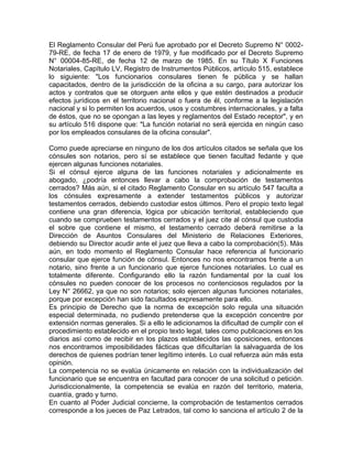 El Reglamento Consular del Perú fue aprobado por el Decreto Supremo N° 000279-RE, de fecha 17 de enero de 1979, y fue modificado por el Decreto Supremo
N° 00004-85-RE, de fecha 12 de marzo de 1985. En su Título X Funciones
Notariales, Capítulo LV, Registro de Instrumentos Públicos, artículo 515, establece
lo siguiente: "Los funcionarios consulares tienen fe pública y se hallan
capacitados, dentro de la jurisdicción de la oficina a su cargo, para autorizar los
actos y contratos que se otorguen ante ellos y que estén destinados a producir
efectos jurídicos en el territorio nacional o fuera de él, conforme a la legislación
nacional y si lo permiten los acuerdos, usos y costumbres internacionales, y a falta
de éstos, que no se opongan a las leyes y reglamentos del Estado receptor", y en
su artículo 516 dispone que: "La función notarial no será ejercida en ningún caso
por los empleados consulares de la oficina consular".
Como puede apreciarse en ninguno de los dos artículos citados se señala que los
cónsules son notarios, pero sí se establece que tienen facultad fedante y que
ejercen algunas funciones notariales.
Si el cónsul ejerce alguna de las funciones notariales y adicionalmente es
abogado, ¿podría entonces llevar a cabo la comprobación de testamentos
cerrados? Más aún, si el citado Reglamento Consular en su artículo 547 faculta a
los cónsules expresamente a extender testamentos públicos y autorizar
testamentos cerrados, debiendo custodiar estos últimos. Pero el propio texto legal
contiene una gran diferencia, lógica por ubicación territorial, estableciendo que
cuando se comprueben testamentos cerrados y el juez cite al cónsul que custodia
el sobre que contiene el mismo, el testamento cerrado deberá remitirse a la
Dirección de Asuntos Consulares del Ministerio de Relaciones Exteriores,
debiendo su Director acudir ante el juez que lleva a cabo la comprobación(5). Más
aún, en todo momento el Reglamento Consular hace referencia al funcionario
consular que ejerce función de cónsul. Entonces no nos encontramos frente a un
notario, sino frente a un funcionario que ejerce funciones notariales. Lo cual es
totalmente diferente. Configurando ello la razón fundamental por la cual los
cónsules no pueden conocer de los procesos no contenciosos regulados por la
Ley N° 26662, ya que no son notarios; solo ejercen algunas funciones notariales,
porque por excepción han sido facultados expresamente para ello.
Es principio de Derecho que la norma de excepción solo regula una situación
especial determinada, no pudiendo pretenderse que la excepción concentre por
extensión normas generales. Si a ello le adicionamos la dificultad de cumplir con el
procedimiento establecido en el propio texto legal, tales como publicaciones en los
diarios así como de recibir en los plazos establecidos las oposiciones, entonces
nos encontramos imposibilidades fácticas que dificultarían la salvaguarda de los
derechos de quienes podrían tener legítimo interés. Lo cual refuerza aún más esta
opinión.
La competencia no se evalúa únicamente en relación con la individualización del
funcionario que se encuentra en facultad para conocer de una solicitud o petición.
Jurisdiccionalmente, la competencia se evalúa en razón del territorio, materia,
cuantía, grado y turno.
En cuanto al Poder Judicial concierne, la comprobación de testamentos cerrados
corresponde a los jueces de Paz Letrados, tal como lo sanciona el artículo 2 de la

 