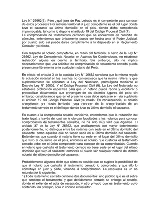 Ley N° 26662(6). Pero ¿qué juez de Paz Letrado es el competente para conocer
de estos procesos? Por materia territorial el juez competente es el del lugar donde
tuvo el causante su último domicilio en el país, siendo dicha competencia
improrrogable, tal como lo dispone el artículo 19 del Código Procesal Civil (7).
La comprobación de testamentos cerrados que se encuentren en custodia de
cónsules, entendemos que únicamente puede ser hecha ante el Poder Judicial,
por cuanto solo así puede darse cumplimiento a lo dispuesto en el Reglamento
Consular, ya citado.
Con respecto al notario competente, en razón del territorio, el texto de la Ley N°
26662, Ley de Competencia Notarial en Asuntos No Contenciosos, no establece
restricción alguna en cuanto al territorio. Sin embargo, ello no implica
necesariamente que una solicitud de comprobación de testamento cerrado pueda
presentarse libremente ante cualquier notario del Perú.
En efecto, el artículo 3 de la acotada Ley N° 26662 sanciona que la misma regula
la actuación notarial en los asuntos no contenciosos que la misma refiere, y que
supletoriamente se aplicarán la Ley del Notariado, promulgada mediante el
Decreto Ley N° 26002, Y el Código Procesal Civil (8). La Ley del Notariado no
establece prohibición específica para que un notario pueda recibir y escriturar o
protocolizar documentos que provengan de los distintos lugares del país; sin
embargo consideramos que en el presente caso debe aplicarse en vía supletoria
el artículo 19 del Código Procesal Civil ya citado. En consecuencia, el notario
competente por razón territorial para conocer de la comprobación de un
testamento cerrado es el del lugar donde tuvo su último domicilio el causante.
En cuanto a la competencia notarial concierne, entendemos que la redacción del
texto legal, a través del cual se le otorgan facultades a los notarios para conocer
comprobación de testamentos cerrados, no ha sido muy feliz que digamos. El
artículo 37 de la Ley N° 26662, que analizaremos con mayor detenimiento
posteriormente, no distingue entre los notarios con sede en el último domicilio del
causante, como aquellos que no tienen sede en el último domicilio del causante.
Entendemos que cuando el notario tiene su sede en el lugar del último domicilio
que tuvo el causante en el país, entonces el notario que custodia el testamento
cerrado debe ser el único competente para conocer de su comprobación. Cuando
el notario que custodia el testamento cerrado no tiene sede en el lugar del último
domicilio que tuvo el causante, entonces sí puede ser cualquier notario del distrito
notarial del último domicilio del causante.
Probablemente algunos dirán que cómo es posible que se sugiera la posibilidad de
que el notario que custodia el testamento cerrado lo compruebe, y que ello lo
constituye en juez y parte, viciando la comprobación. La respuesta es un no
rotundo por lo siguiente:
1) Todo testamento cerrado contiene dos documentos: uno público que es el sobre
que contiene el testamento, y que debidamente cerrado se entrega al notario,
donde él extiende el acta de recepción; y otro privado que es testamento cuyo
contenido, en principio, solo lo conoce el testador.

 