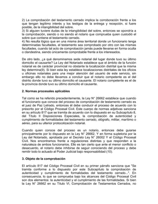2) La comprobación del testamento cerrado implica la corroboración frente a los
que tengan legítimo interés y los testigos de la entrega y recepción, si fuere
posible, de la intangibilidad del sobre.
3) Si alguien tuviere dudas de la intangibilidad del sobre, entonces se opondría a
la comprobación, siendo o no siendo el notario que comprueba quien custodió el
sobre que contiene el testamento cerrado.
4) No resulta lógico que en una misma área territorial donde un funcionario tenga
determinadas facultades, el testamento sea comprobado por otro con las mismas
facultades, cuando tal acto de comprobación jamás puede llevarse en forma oculta
o clandestina, siendo únicamente comprobable frente a los interesados.
De otro lado, ¿a qué denominamos sede notarial del lugar donde tuvo su último
domicilio el causante? La Ley del Notariado establece que el ámbito de la función
notarial es de carácter provincial no obstante la localización distrital que la misma
ley determina(9). Si bien esta ley establece localizaciones distritales de los oficios
u oficinas notariales para una mejor atención del usuario de este servicio, sin
embargo ello no debe llevamos a concluir que el notario competente es el del
distrito donde tuvo su último domicilio el causante. El notario competente es el de
la provincia donde tuvo su último domicilio el causante.
2. Normas procesales aplicables
Tal como se ha referido precedentemente, la Ley N° 26662 establece que cuando
el funcionario que conoce del proceso de comprobación de testamento cerrado es
el juez de Paz Letrado, entonces él debe conducir el proceso de acuerdo con lo
prescrito por el Código Procesal Civil. Este cuerpo de normas adjetivas sanciona
en su artículo 817 que se tramita de acuerdo con lo dispuesto en su Subcapítulo 8,
del Título II Disposiciones Especiales, la comprobación de autenticidad y
cumplimiento de formalidades del testamento cerrado, ológrafo, militar, marítimo o
aéreo, para su ulterior protocolización notarial.
Cuando quien conoce del proceso es un notario, entonces debe guiarse
principalmente por lo dispuesto en la Ley N° 26662, Y en forma supletoria por la
Ley del Notariado, aprobada por el Decreto Ley N° 26002 Y el Código Procesal
Civil. Nos encontramos frente a regulaciones distintas y que responden a la
naturaleza de ambos funcionarios. Ello es tan cierto que ante el menor conflicto o
desacuerdo, el notario debe inhibirse de seguir conociendo del proceso y debe
remitir todo lo actuado al Poder Judicial bajo responsabilidad (10).
3. Objeto de la comprobación
El artículo 817 del Código Procesal Civil en su primer párrafo sanciona que "Se
tramita conforme a lo dispuesto por este Subcapítulo la comprobación de
autenticidad y cumplimiento de formalidades del testamento cerrado...". En
consecuencia, lo que se comprueba bajo los alcances del Código Procesal Civil
son dos elementos: la autenticidad y el cumplimiento de las formalidades. Si bien
la Ley N° 26662 en su Título VI, Comprobación de Testamentos Cerrados, no

 
