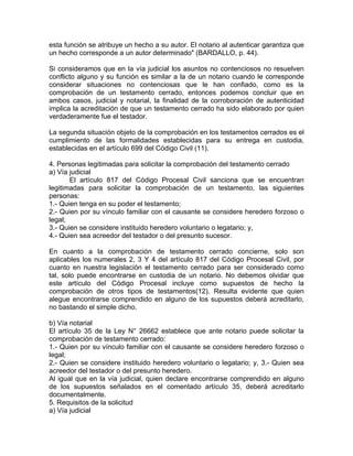 esta función se atribuye un hecho a su autor. El notario al autenticar garantiza que
un hecho corresponde a un autor determinado" (BARDALLO, p. 44).
Si consideramos que en la vía judicial los asuntos no contenciosos no resuelven
conflicto alguno y su función es similar a la de un notario cuando le corresponde
considerar situaciones no contenciosas que le han confiado, como es la
comprobación de un testamento cerrado, entonces podemos concluir que en
ambos casos, judicial y notarial, la finalidad de la corroboración de autenticidad
implica la acreditación de que un testamento cerrado ha sido elaborado por quien
verdaderamente fue el testador.
La segunda situación objeto de la comprobación en los testamentos cerrados es el
cumplimiento de las formalidades establecidas para su entrega en custodia,
establecidas en el artículo 699 del Código Civil (11).
4. Personas legitimadas para solicitar la comprobación del testamento cerrado
a) Vía judicial
El artículo 817 del Código Procesal Civil sanciona que se encuentran
legitimadas para solicitar la comprobación de un testamento, las siguientes
personas:
1.- Quien tenga en su poder el testamento;
2.- Quien por su vínculo familiar con el causante se considere heredero forzoso o
legal;
3.- Quien se considere instituido heredero voluntario o legatario; y,
4.- Quien sea acreedor del testador o del presunto sucesor.
En cuanto a la comprobación de testamento cerrado concierne, solo son
aplicables los numerales 2, 3 Y 4 del artículo 817 del Código Procesal Civil, por
cuanto en nuestra legislación el testamento cerrado para ser considerado como
tal, solo puede encontrarse en custodia de un notario. No debemos olvidar que
este artículo del Código Procesal incluye como supuestos de hecho la
comprobación de otros tipos de testamentos(12). Resulta evidente que quien
alegue encontrarse comprendido en alguno de los supuestos deberá acreditarlo,
no bastando el simple dicho.
b) Vía notarial
El artículo 35 de la Ley N° 26662 establece que ante notario puede solicitar la
comprobación de testamento cerrado:
1.- Quien por su vínculo familiar con el causante se considere heredero forzoso o
legal;
2.- Quien se considere instituido heredero voluntario o legatario; y, 3.- Quien sea
acreedor del testador o del presunto heredero.
Al igual que en la vía judicial, quien declare encontrarse comprendido en alguno
de los supuestos señalados en el comentado artículo 35, deberá acreditarlo
documentalmente.
5. Requisitos de la solicitud
a) Vía judicial

 