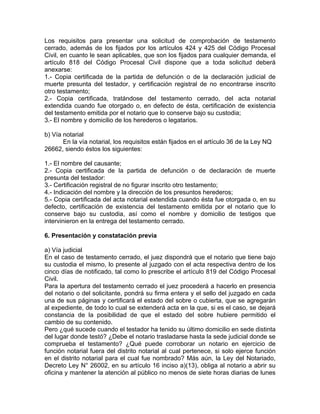 Los requisitos para presentar una solicitud de comprobación de testamento
cerrado, además de los fijados por los artículos 424 y 425 del Código Procesal
Civil, en cuanto le sean aplicables, que son los fijados para cualquier demanda, el
artículo 818 del Código Procesal Civil dispone que a toda solicitud deberá
anexarse:
1.- Copia certificada de la partida de defunción o de la declaración judicial de
muerte presunta del testador, y certificación registral de no encontrarse inscrito
otro testamento;
2.- Copia certificada, tratándose del testamento cerrado, del acta notarial
extendida cuando fue otorgado o, en defecto de ésta, certificación de existencia
del testamento emitida por el notario que lo conserve bajo su custodia;
3.- El nombre y domicilio de los herederos o legatarios.
b) Vía notarial
En la vía notarial, los requisitos están fijados en el artículo 36 de la Ley NQ
26662, siendo éstos los siguientes:
1.- El nombre del causante;
2.- Copia certificada de la partida de defunción o de declaración de muerte
presunta del testador:
3.- Certificación registral de no figurar inscrito otro testamento;
4.- Indicación del nombre y la dirección de los presuntos herederos;
5.- Copia certificada del acta notarial extendida cuando ésta fue otorgada o, en su
defecto, certificación de existencia del testamento emitida por el notario que lo
conserve bajo su custodia, así como el nombre y domicilio de testigos que
intervinieron en la entrega del testamento cerrado.
6. Presentación y constatación previa
a) Vía judicial
En el caso de testamento cerrado, el juez dispondrá que el notario que tiene bajo
su custodia el mismo, lo presente al juzgado con el acta respectiva dentro de los
cinco días de notificado, tal como lo prescribe el artículo 819 del Código Procesal
Civil.
Para la apertura del testamento cerrado el juez procederá a hacerlo en presencia
del notario o del solicitante, pondrá su firma entera y el sello del juzgado en cada
una de sus páginas y certificará el estado del sobre o cubierta, que se agregarán
al expediente, de todo lo cual se extenderá acta en la que, si es el caso, se dejará
constancia de la posibilidad de que el estado del sobre hubiere permitido el
cambio de su contenido.
Pero ¿qué sucede cuando el testador ha tenido su último domicilio en sede distinta
del lugar donde testó? ¿Debe el notario trasladarse hasta la sede judicial donde se
comprueba el testamento? ¿Qué puede corroborar un notario en ejercicio de
función notarial fuera del distrito notarial al cual pertenece, si solo ejerce función
en el distrito notarial para el cual fue nombrado? Más aún, la Ley del Notariado,
Decreto Ley N° 26002, en su artículo 16 inciso a)(13), obliga al notario a abrir su
oficina y mantener la atención al público no menos de siete horas diarias de lunes

 