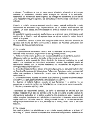 a viernes. Consideramos que en estos casos el notario al remitir el sobre que
contiene el testamento cerrado debe entregar un informe a la judicatura,
reseñando las incidencias de la diligencia de entrega del testamento. Si aun así el
Juez necesitare mayores aportes, las consultas pueden hacerse y absolverse vía
exhorto.
Cuando el notario ya no se encuentra en funciones, todo el archivo del notario
inicialmente se encuentra bajo responsabilidad de un notario administrador del
archivo. En estos casos, el administrador del archivo notarial deberá concurrir al
juzgado.
Si un notario hubiere cesado en sus funciones y su archivo ya se encontrare en el
Archivo de la Nación, será el representante de dicha institución quien deberá
acudir al juzgado.
Si el testamento cerrado hubiere sido otorgado ante cónsul peruano, entonces la
apertura del mismo se hará convocando al director de Asuntos Consulares del
Ministerio de Relaciones Exteriores.
b) Vía notarial
La comprobación de testamento cerrado ante notario debe hacerse por las
razones antes expuestas, sujetándose a las siguientes pautas:
1.- Ante el mismo notario que tiene en custodia el sobre que lo contiene, cuando
el testador ha tenido su último domicilio en la misma sede notarial.
2.- Cuando la sede notarial del último domicilio del testador es distinta de la del
notario que mantiene en custodia el testamento cerrado, éste deberá remitir el
testamento cerrado con un informe detallando las incidencias de diligencia de
entrega del testamento cerrado.
3.- Cuando el testamento se otorgó ante cónsul peruano, se convocará al director
de Asuntos Consulares del Ministerio de Relaciones Exteriores, quien entregará el
sobre que contiene el testamento cerrado que le hubieren remitido para su
comprobación.
4.- Cuando el notario hubiere cesado en sus funciones y hubiere un administrador
del archivo, se convocará al notario administrador del archivo.
5.- Cuando el notario hubiere cesado en sus funciones y el archivo ya se
encontrare en custodia del Archivo de la Nación, se convocará a su representante.
7. Medios probatorios a) Vía judicial
Tratándose del testamento cerrado, tal como lo establece el artículo 821 del
Código Procesal Civil, solo se admite como medio probatorio el acta notarial de
otorgamiento extendida en el sobre o cubierta. En defecto del acta, y cuando el
sobre estuviere deteriorado son admisibles como medios probatorios solamente la
copia certificada del acta transcrita del registro del notario, la declaración de los
testigos que intervinieron en el acto, el cotejo de la firma y, en su caso, la letra del
testador.
b) Vía notarial
Los medios probatorios admitidos en la vía notarial son regulados en el artículo 37
de la Ley N° 26662. Solo se admite el acta notarial de otorgamiento extendida en

 
