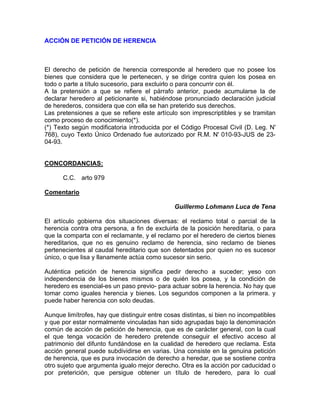 ACCIÓN DE PETICIÓN DE HERENCIA

El derecho de petición de herencia corresponde al heredero que no posee los
bienes que considera que le pertenecen, y se dirige contra quien los posea en
todo o parte a título sucesorio, para excluirlo o para concurrir con él.
A la pretensión a que se refiere el párrafo anterior, puede acumularse la de
declarar heredero al peticionante si, habiéndose pronunciado declaración judicial
de herederos, considera que con ella se han preterido sus derechos.
Las pretensiones a que se refiere este artículo son imprescriptibles y se tramitan
como proceso de conocimiento(*).
(*) Texto según modificatoria introducida por el Código Procesal Civil (D. Leg. N'
768), cuyo Texto Único Ordenado fue autorizado por R.M. N' 010-93-JUS de 2304-93.

CONCORDANCIAS:
C.C. arto 979
Comentario
Guillermo Lohmann Luca de Tena
El artículo gobierna dos situaciones diversas: el reclamo total o parcial de la
herencia contra otra persona, a fin de excluirla de la posición hereditaria, o para
que la comparta con el reclamante, y el reclamo por el heredero de ciertos bienes
hereditarios, que no es genuino reclamo de herencia, sino reclamo de bienes
pertenecientes al caudal hereditario que son detentados por quien no es sucesor
único, o que lisa y llanamente actúa como sucesor sin serio.
Auténtica petición de herencia significa pedir derecho a suceder; yeso con
independencia de los bienes mismos o de quién los posea, y la condición de
heredero es esencial-es un paso previo- para actuar sobre la herencia. No hay que
tomar como iguales herencia y bienes. Los segundos componen a la primera. y
puede haber herencia con solo deudas.
Aunque limítrofes, hay que distinguir entre cosas distintas, si bien no incompatibles
y que por estar normalmente vinculadas han sido agrupadas bajo la denominación
común de acción de petición de herencia, que es de carácter general, con la cual
el que tenga vocación de heredero pretende conseguir el efectivo acceso al
patrimonio del difunto fundándose en la cualidad de heredero que reclama. Esta
acción general puede subdividirse en varias. Una consiste en la genuina petición
de herencia, que es pura invocación de derecho a heredar, que se sostiene contra
otro sujeto que argumenta igualo mejor derecho. Otra es la acción por caducidad o
por preterición, que persigue obtener un título de heredero, para lo cual

 