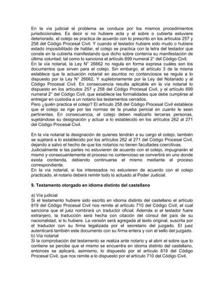 En la vía judicial el problema se conduce por los mismos procedimientos
jurisdiccionales. Es decir si no hubiere acta y el sobre o cubierta estuviere
deteriorado, el cotejo se practica de acuerdo con lo prescrito en los artículos 257 y
258 del Código Procesal Civil. Y cuando el testador hubiere sido mudo o hubiere
estado imposibilitado de hablar, el cotejo se practica con la letra del testador que
conste en la cubierta manifestando que dicho sobre contenía su manifestación de
última voluntad; tal como lo sanciona el artículo 699 numeral 2° del Código Civil.
En la vía notarial, la Ley N° 26662 no regula en forma expresa cuáles son los
documentos que sirven para el cotejo. Sin embargo, el artículo 3 de la misma
establece que la actuación notarial en asuntos no contenciosos se regula a lo
dispuesto por la Ley N° 26662, Y supletoriamente por la Ley del Notariado y al
Código Procesal Civil. En consecuencia resulta aplicable en la vía notarial lo
dispuesto en los artículos 257 y 258 del Código Procesal Civil, y el artículo 699
numeral 2° del Código Civil, que establece las formalidades que debe cumplirse al
entregar en custodia a un notario los testamentos cerrados.
Pero ¿quién practica el cotejo? El artículo 258 del Código Procesal Civil establece
que el cotejo se rige por las normas de la prueba pericial en cuanto le sean
pertinentes. En consecuencia, el cotejo deben realizarlo terceras personas,
sujetándose su designación y actuar a lo establecido en los artículos 262 al 271
del Código Procesal Civil.
En la vía notarial la designación de quienes tendrán a su cargo el cotejo, también
se sujetará a lo establecido por los artículos 262 al 271 del Código Procesal Civil,
dejando a salvo el hecho de que los notarios no tienen facultades coercitivas.
Judicialmente si las partes no estuvieren de acuerdo con el cotejo, impugnarán el
mismo y consecuentemente el proceso no contencioso se convertirá en uno donde
exista contienda, debiendo continuarse el mismo mediante el proceso
correspondiente.
En la vía notarial, si los interesados no estuvieren de acuerdo con el cotejo
practicado, el notario deberá remitir todo lo actuado al Poder Judicial.
9. Testamento otorgado en idioma distinto del castellano
a) Vía judicial
Si el testamento hubiere sido escrito en idioma distinto del castellano el artículo
819 del Código Procesal Civil nos remite al artículo 710 del Código Civil, el cual
sanciona que el juez nombrará un traductor oficial. Además si el testador fuere
extranjero, la traducción será hecha con citación del cónsul del país de su
nacionalidad, si lo hubiere. La versión será agregada al texto original, suscrita por
el traductor con su firma legalizada por el secretario del juzgado. El juez
autenticará también este documento con su firma entera y con el sello del juzgado.
b) Vía notarial
Si la comprobación del testamento se realiza ante notario y al abrir el sobre que lo
contiene se percibe que el mismo se encuentra en idioma distinto del castellano,
entonces se aplicará, asimismo, lo dispuesto por el artículo 819 del Código
Procesal Civil, que nos remite a lo dispuesto por el artículo 710 del Código Civil.

 