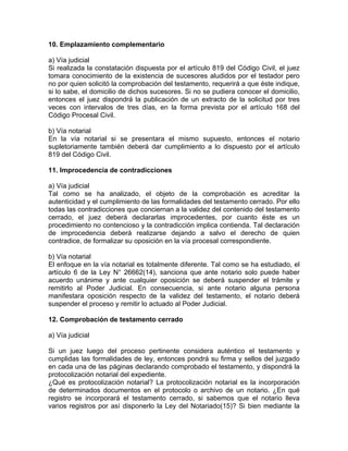 10. Emplazamiento complementario
a) Vía judicial
Si realizada la constatación dispuesta por el artículo 819 del Código Civil, el juez
tomara conocimiento de la existencia de sucesores aludidos por el testador pero
no por quien solicitó la comprobación del testamento, requerirá a que éste indique,
si lo sabe, el domicilio de dichos sucesores. Si no se pudiera conocer el domicilio,
entonces el juez dispondrá la publicación de un extracto de la solicitud por tres
veces con intervalos de tres días, en la forma prevista por el artículo 168 del
Código Procesal Civil.
b) Vía notarial
En la vía notarial si se presentara el mismo supuesto, entonces el notario
supletoriamente también deberá dar cumplimiento a lo dispuesto por el artículo
819 del Código Civil.
11. Improcedencia de contradicciones
a) Vía judicial
Tal como se ha analizado, el objeto de la comprobación es acreditar la
autenticidad y el cumplimiento de las formalidades del testamento cerrado. Por ello
todas las contradicciones que conciernan a la validez del contenido del testamento
cerrado, el juez deberá declararlas improcedentes, por cuanto éste es un
procedimiento no contencioso y la contradicción implica contienda. Tal declaración
de improcedencia deberá realizarse dejando a salvo el derecho de quien
contradice, de formalizar su oposición en la vía procesal correspondiente.
b) Vía notarial
El enfoque en la vía notarial es totalmente diferente. Tal como se ha estudiado, el
artículo 6 de la Ley N° 26662(14), sanciona que ante notario solo puede haber
acuerdo unánime y ante cualquier oposición se deberá suspender el trámite y
remitirlo al Poder Judicial. En consecuencia, si ante notario alguna persona
manifestara oposición respecto de la validez del testamento, el notario deberá
suspender el proceso y remitir lo actuado al Poder Judicial.
12. Comprobación de testamento cerrado
a) Vía judicial
Si un juez luego del proceso pertinente considera auténtico el testamento y
cumplidas las formalidades de ley, entonces pondrá su firma y sellos del juzgado
en cada una de las páginas declarando comprobado el testamento, y dispondrá la
protocolización notarial del expediente.
¿Qué es protocolización notarial? La protocolización notarial es la incorporación
de determinados documentos en el protocolo o archivo de un notario. ¿En qué
registro se incorporará el testamento cerrado, si sabemos que el notario lleva
varios registros por así disponerlo la Ley del Notariado(15)? Si bien mediante la

 
