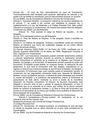 Artículo 64. - El Juez de Paz, esencialmente es Juez de Conciliación.
Consecuentemente está facultado para proponer alternativas de solución a las
partes a fin de facilitar la conciliación, pero le está prohibido imponer un acuerdo.
(2) Ley 26662, Ley de Competencia Notarial en Asuntos No Contenciosos:
Artículo 3.- Actuación Notarial.- La actuación notarial en los asuntos señalados en
el artículo 1", se sujeta a las normas que establece la presente ley, y
supletoriamente a la Ley del Notariado y al Código Procesal Civil. Sólo podrán
intervenir en procesos no contenciosos, los notarios que posean titulo de abogado.
(3) Decreto Ley 26002, Ley del Notariado:
Artículo 10.- Para postular al cargo de Notario se requiere:... b) Ser
abogado.
(4) Ley 1510 (derogada) primera Ley del Notariado:
Artículo 4.- Para ser Notario se requiere: 1) Ser abogado, doctor o bachiller en
Jurisprudencia.
Articulo 5.- En defecto de abogados, doctores y bachilleres, podrá ser nombrado
Notario, el individuo que reúna las cualidades exigidas en los cuatro últimos
incisos del artículo anterior.
(5) Decreto Supremo 0OO2-79-RE (17 de Enero del 1979), modificado por el
Decreto Supremo 0004-85-RE (12 de Marzo de 1985), Regiamento Consular el
Perú, Capítulo LVI, Testamentos:
Artículo 547.- Los funcionarios consulares pueden extender testamentos públicos
y autorizar testamentos cerrados. Cuando se autorice un testamento cerrado,
deberá transcribirse el contenido de la cubierta en el Registro, que firmarán el
testador, los testigos y el funcionario. El testamento cerrado quedará en poder del
funcionario. El testador puede pedirle, en cualquier tiempo, la restitución de este
testamento, lo que hará el funcionario ante dos testigos, extendiendo en su
registro un acta en que conste la entrega, la que firmarán el testador, los testigos y
el funcionario. El funcionario bajo cuya custodia queda el testamento cerrado, lo
conservará con las seguridades necesarias hasta que, después de fallecido el
testador, el juez competente peruano, a solicitud de parte interesada (que acredite
la muerte del testador y la existencia del testamento) ordene al funcionario la
presentación de éste último, mediante su envío a través de la Cancillería
(Dirección de Asuntos Consulares. El Director de Asuntos Consulares está
obligado a concurrir ante el juez y prestar la siguiente declaración: a) Que el
documento que se le presenta es el mismo que reCibió de la oficina consular
donde se autorizó el testamento cerrado; y, b) Que la firma del funcionario que
consta en el documento es la misma que certifica como auténtica la Dirección de
Documentación de la Cancillería.
(6) Ley 26662, Ley de Competencia Notarial en Asuntos No Contenciosos:
Artículo 2.- Competencia y Proceso Judicial Es competente en la vía
judicial el Juez de Paz Letrado; suje
tándose los procesos a las normas del Código Procesal Civil.
(7) Código Procesal Civil:
Artículo 19.- Sucesiones.- En materia sucesoria, es competente el Juez del lugar
en donde el causante tuvo su último domicilio en el país. Esta competencia es
improrrogable.
(8) Ley 26662, Ley de Competencia Notarial en Asuntos No Contenciosos:

 