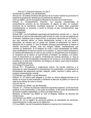Artículo 3.- Actuación Notarial, ver cita 2.
(9) Decreto Ley 26002, Ley del Notariado:
Artículo 42.- El ámbito territorial del ejercicio de la función notarial es provincial no
obstante la localización distrital que la presente ley determina.
(10) Ley 26662, Ley de Competencia Notarial en Asuntos No Contenciosos:
ArtIculo 6.- Consentimiento Unánime.- Es requisito indispensable el
consentimiento unánime de los interesados. Si alguno de ellos. en cualquier
momento de la tramitación manifiesta oposición. el notario debe suspender
inmediatamente su actuación y remitir lo actuado al juez correspondiente. bajo
responsabilidad.
(11) CodigoCivil:
Articulo 699.- Las formalidades esenciales del testamento cerrado son: 1.- Que el
documento en que ha sido extendido esté firmado en cada una de sus páginas por
el testador, bastando que lo haga al final, si estuviera manuscrito por el mismo, y
que sea colocado dentro un sobre debidamente cerrado o de una cubierta
dausurada, de manera que no pueda ser extrafdo el testamento sin rotura o
alteración de la cubierta. 2.- Que el testador entregue personalmente al notario el
referido documento cerrado, ante dos testigos hábiles, manifestándole que
contiene su testamento. Si el testador es mudo o está imposibilitado de hablar,
esta manifestación la hará por escrito en la cubierta. 3.- Que el notario extienda en
la cubierta del testamento un acta en que conste su otorgamiento por el testador y
su recepción por el notario, la cual firmarán el testador, los testigos y el notario.
quien la transcribirá en su registro, firmándola las mismas personas. 4.- Que el
cumplimiento de las formalidades indicadas en los incisos 2 y 3 se efectúe estando
reunidos en un solo acto el testador, los testigos y el notario. quien dará al testador
copia certificada del acta.
(12) Código Procesal Civil:
Artículo 817.- Procedencia y Legitimación Activa.- Se tramita conforme a lo
dispuesto en este Subcapítulo la comprobación de autenticidad y cumplimiento de
formalidades del testamento cerrado, ológrafo, militar, marítimo o aéreo, para su
posterior protocolización notarial.
(13) Decreto Ley 26002, Ley del Notariado:
Artfculo 16.- El notario está obligado a: a) Abrir su oficina obligatoriamente en el
distrito en el que ha sido localizado y mantener la atención al público no menos de
siete horas diarias de lunes a viernes.
(14) Ver cita 10.
(15) Decreto Ley 26002, Ley del Notariado:
Artículo; 37 .- Forman el protocolo notarial los siguientes registros: a) De escrituras
públicas; b) De testamentos; c) De actas de protesto; d) De actas de transferencia
de bienes muebles registrables; e) Otros que determine la Ley.
Mediante el Decreto Ley 26002 se creó el Registro Notarial de Asuntos No
Contenciosos.
(16) Decreto Ley 26002, Ley del Notariado:
Articulo 50.- En el registro de escrituras públicas se extenderán las escrituras,
protocolizaciones y actas que la Ley determina.
(17) Ley 26662, Ley de Competencia Notarial en Asuntos No Contenciosos:

 
