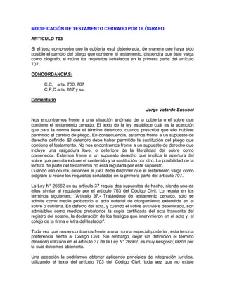 MODIFICACiÓN DE TESTAMENTO CERRADO POR OLÓGRAFO
ARTICULO 703
Si el juez comprueba que la cubierta está deteriorada, de manera que haya sido
posible el cambio del pliego que contiene el testamento, dispondrá que éste valga
como ológrafo, si reúne los requisitos señalados en la primera parte del artículo
707.
CONCORDANCIAS:
C.C. arts. 700, 707
C.P.C.arts. 817 y ss.
Comentario
Jorge Vetarde Sussoni
Nos encontramos frente a una situación anómala de la cubierta o el sobre que
contiene el testamento cerrado. El texto de la ley establece cuál es la acepción
que para la norma tiene el término deterioro, cuando prescribe que ello hubiere
permitido el cambio de pliego. En consecuencia, estamos frente a un supuesto de
derecho definido. El deterioro debe haber permitido la sustitución del pliego que
contiene el testamento. No nos encontramos frente a un supuesto de derecho que
incluye una rasgadura leve, o deterioro de la literalidad del sobre como
contenedor. Estamos frente a un supuesto derecho que implica la apertura del
sobre que permita extraer el contenido y la sustitución por otro. La posibilidad de la
lectura de parte del testamento no está regulada por este supuesto.
Cuando ello ocurra, entonces el juez debe disponer que el testamento valga como
ológrafo si reúne los requisitos señalados en la primera parte del artículo 707.
La Ley N° 26662 en su artículo 37 regula dos supuestos de hecho, siendo uno de
ellos similar al regulado por el artículo 703 del Código Civil. Lo regula en los
términos siguientes: "Artículo 37.- Tratándose de testamento cerrado, solo se
admite como medio probatorio el acta notarial de otorgamiento extendida en el
sobre o cubierta. En defecto del acta, y cuando el sobre estuviere deteriorado, son
admisibles como medios probatorios la copia certificada del acta transcrita del
registro del notario, la declaración de los testigos que intervinieron en el acto y, el
cotejo de la firma o letra del testador".
Toda vez que nos encontramos frente a una norma especial posterior, ésta tendría
preferencia frente al Código Civil. Sin embargo, dejar sin definición el término
deterioro utilizado en el artículo 37 de la Ley N° 26662, es muy riesgoso; razón por
la cual debemos obtenerla.
Una acepción la podríamos obtener aplicando principios de integración jurídica,
utilizando el texto del artículo 703 del Código Civil, toda vez que no existe

 