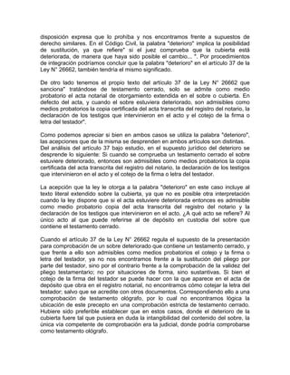 disposición expresa que lo prohíba y nos encontramos frente a supuestos de
derecho similares. En el Código Civil, la palabra "deterioro" implica la posibilidad
de sustitución, ya que refiere" si el juez comprueba que la cubierta está
deteriorada, de manera que haya sido posible el cambio... ". Por procedimientos
de integración podríamos concluir que la palabra "deterioro" en el artículo 37 de la
Ley N° 26662, también tendría el mismo significado.
De otro lado tenemos el propio texto del artículo 37 de la Ley N° 26662 que
sanciona" tratándose de testamento cerrado, solo se admite como medio
probatorio el acta notarial de otorgamiento extendida en el sobre o cubierta. En
defecto del acta, y cuando el sobre estuviera deteriorado, son admisibles como
medios probatorios la copia certificada del acta transcrita del registro del notario, la
declaración de los testigos que intervinieron en el acto y el cotejo de la firma o
letra del testador".
Como podemos apreciar si bien en ambos casos se utiliza la palabra "deterioro",
las acepciones que de la misma se desprenden en ambos artículos son distintas.
Del análisis del artículo 37 bajo estudio, en el supuesto jurídico del deterioro se
desprende lo siguiente: Si cuando se comprueba un testamento cerrado el sobre
estuviere deteriorado, entonces son admisibles como medios probatorios la copia
certificada del acta transcrita del registro del notario, la declaración de los testigos
que intervinieron en el acto y el cotejo de la firma o letra del testador.
La acepción que la ley le otorga a la palabra "deterioro" en este caso incluye al
texto literal extendido sobre la cubierta, ya que no es posible otra interpretación
cuando la ley dispone que si el acta estuviere deteriorada entonces es admisible
como medio probatorio copia del acta transcrita del registro del notario y la
declaración de los testigos que intervinieron en el acto. ¿A qué acto se refiere? Al
único acto al que puede referirse al de depósito en custodia del sobre que
contiene el testamento cerrado.
Cuando el artículo 37 de la Ley N° 26662 regula el supuesto de la presentación
para comprobación de un sobre deteriorado que contiene un testamento cerrado, y
que frente a ello son admisibles como medios probatorios el cotejo y la firma o
letra del testador, ya no nos encontramos frente a la sustitución del pliego por
parte del testador, sino por el contrario frente a la comprobación de la validez del
pliego testamentario; no por situaciones de forma, sino sustantivas. Si bien el
cotejo de la firma del testador se puede hacer con la que aparece en el acta de
depósito que obra en el registro notarial, no encontramos cómo cotejar la letra del
testador; salvo que se acredite con otros documentos. Correspondiendo ello a una
comprobación de testamento ológrafo, por lo cual no encontramos lógica la
ubicación de este precepto en una comprobación estricta de testamento cerrado.
Hubiere sido preferible establecer que en estos casos, donde el deterioro de la
cubierta fuere tal que pusiera en duda la intangibilidad del contenido del sobre, la
única vía competente de comprobación era la judicial, donde podría comprobarse
como testamento ológrafo.

 