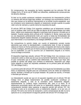 En consecuencia, los supuestos de hecho regulados por los artículos 703 del
Código Civil y 37 de la Ley Nº 26662 son diferentes, estableciendo consecuencias
de derecho distintas.
Si bien se ha podido esclarecer mediante mecanismos de interpretación jurídica
un extremo del artículo legal bajo análisis, sin embargo nos encontramos frente a
otro que incluso en la doctrina internacional no ha tenido mucha aceptación, que
es considerar como testamento ológrafo un testamento cerrado cuando no puede
valer como tal, siempre y cuando reúna los requisitos de aquél.
El artículo 3670 del Código Civil argentino establece que el testamento cerrado
que no pudiese valer como tal por falta de alguna de las solemnidades que debe
tener, valdrá como testamento ológrafo si estuviese todo él escrito y firmado por el
testador. Cuando estudia dicho artículo el Dr. Guillermo A. Borda, opina que ésta
es una disposición perfectamente inútil, por cuanto si todas las formalidades del
testamento ológrafo estaban llenadas, es inoperante que se hubiere o no cerrado,
que interviniese o no el escribano y los testigos (BORDA, p. 259).
No compartimos la opinión citada, por cuanto el testamento cerrado reviste
elementos que evitan la clandestinidad u ocultamiento total. Si bien el testador
elabora el mismo en forma autónoma y privada, el depósito del mismo ante notario
y frente a testigos, permite que el mismo produzca efectos casi en forma inevitable
por su publicidad. Lo cual no ocurriría con un testamento ológrafo si el mismo
nunca se llega a encontrar.
El dispositivo legal bajo estudio, artículo 703 del Código Civil, nos conduce a una
evaluación sobre su texto que de suyo es sumamente importante. Sanciona que si
el juez comprueba que la cubierta está deteriorada, de manera que haya sido
posible el cambio del pliego que contiene el testamento, dispondrá que valga
como ológrafo si reúne los requisitos señalados en la primera parte del artículo
707 del Código Civil(1).
La primera parte del artículo 707 del Código Civil regula las formalidades que debe
tener un testamento ológrafo para ser considerado como tal. Debe ser totalmente
escrito, fechado y firmado por el propio testador. No puede ser escrito, ni firmado
ni fechado por terceros.
La interpretación puede ser que en el supuesto regulado por el artículo 703 del
Código Civil, el pliego testamentario de posible sustitución constituye un
testamento ológrafo, o solo se le considera como testamento ológrafo.
Aparentemente no conlleva mayor importancia ello, pero sí lo tiene. Si el
testamento encontrado dentro del sobre es un testamento ológrafo, entonces su
comprobación también debe sujetarse al segundo párrafo del artículo 707. Sin
embargo si solo se le considera como un testamento ológrafo, al no ser uno, el
artículo 703 sería una norma de excepción y como consecuencia de ello no se le
aplicaría en su comprobación el segundo párrafo del artículo 707 el Código Civil.

 