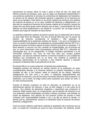 previamente es preciso retirar en todo o parte el título de otro. En estas dos
últimas acciones se persigue, pues, que no valga una disposición testamentaria o
una sentencia judicial de un proceso no contencioso de declaración de herederos.
La tercera es de reclamo del contenido general o específico de la herencia por
quien ya es heredero. Esta última no es acción petitoria de herencia sino petitoria
de conjunto de bienes (y, en su caso, también de derechos y obligaciones) y en
ella solo se cuestiona la tenencia de los bienes materia de la herencia, porque los
posee otro que tiene igualo menor derecho que el actor, y prescindiendo de si los
detenta con título testamentario o ab infesta fa. La acción, así, se dirige contra el
tenedor que funge de heredero de esos bienes.
La auténtica pretensión petitoria de bienes supone que el reclamante de la misma
ya tiene título firme de heredero. Por eso el artículo 664 dice que "la acción de
petición de herencia corresponde al heredero...". Ello explicaba la
imprescriptibilidad de la pretensión petitoria de bienes. Y es que si el heredero es
único, la acción reivindicatoria de propiedad es imprescriptible (artículo 927 C.C.),
porque el sucesor se limita a ejercer el mismo derecho que tenía su causante. Y si
tiene derecho a concurrir con otro, también es imprescriptible, por el principio de
que no corre prescripción entre copropietarios (artículo 985 C.C.), (situación de
copropiedad que, no sin exageración, el Código considera equivalente a la de
comunidad sucesoria). Así, creo, se nota muy claro que, aunque pueden
agruparse, una cosa es reclamar derecho a herencia fundada en una cualidad de
heredero que formalmente aún no se tiene, otra reclamar la posesión de
elementos patrimoniales de la herencia y otra reclamar derecho a posición
sucesoria invalidando total o parcialmente la de otro.
El artículo 664 en su nueva redacción contempla tres pretensiones.
Verdadera petición de herencia en sentido estricto es la pretensión de quien
considerándose llamado a la herencia reclama su posición hereditaria y como
correlato de ello, si los hubiera, sobre el conjunto de los bienes, derechos
yobligaciones (no solo unos y no otros, o cualquiera separadamente) que
componen la herencia y que otro los tiene invocando asimismo título sucesorio. La
pretensión, por lo tanto, se dirige contra otros sucesores que actúan sin serio, o
sin serio exclusivamente.
Cuando el derecho sucesorio no está en discusión, la pretensión ya no es
estrictamente petición de herencia -o sea, al todo integral o a una cuota de la
misma-, sino petición de elementos singulares y específicos que componen la
herencia. Debe quedar claro, en consecuencia, que la petición de herencia no es
una pretensión sobre titularidades concretas a bienes concretos, que también es
propio de legatarios, sino petición de una posición jurídica de sucesor a título
universal (con responsabilidad limitada o no) y de ello se deriva lo demás. Lo
demás que es, precisamente, acceso a la titularidad sobre el conjunto de bienes,
derechos y obligaciones.
Como la acción petitoria suele llevar implícita la aceptación de la herencia que se
pide, no puede ser invocada por quien la haya renunciado. No obstante, puede

 