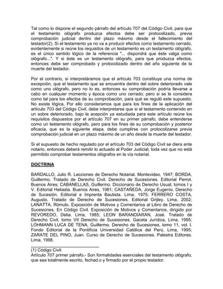 Tal como lo dispone el segundo párrafo del artículo 707 del Código Civil, para que
el testamento ológrafo produzca efectos debe ser protocolizado, previa
comprobación judicial dentro del plazo máximo desde el fallecimiento del
testador(2). Si el testamento ya no va a producir efectos como testamento cerrado,
evidentemente si reúne los requisitos de un testamento es un testamento ológrafo,
es el único sentido lógico de la referencia "... dispondrá que éste valga como
ológrafo...". Y si éste es un testamento ológrafo, para que produzca efectos,
entonces debe ser comprobado y protocolizado dentro del año siguiente de la
muerte del testador.
Por el contrario, si interpretáramos que el artículo 703 constituye una norma de
excepción, que el testamento que se encuentra dentro del sobre deteriorado vale
como uno ológrafo, pero no lo es, entonces su comprobación podría llevarse a
cabo en cualquier momento y época como uno cerrado; pero si se le considera
como tal para los efectos de su comprobación, para qué se reguló este supuesto.
No existe lógica. Por ello consideramos que para los fines de la aplicación del
artículo 703 del Código Civil, debe interpretarse que si el testamento contenido en
un sobre deteriorado, bajo la acepción ya estudiada para este artículo reúne los
requisitos dispuestos por el artículo 707 en su primer párrafo, debe entenderse
como un testamento ológrafo, pero para los fines de su comprobación y posterior
eficacia, que es la siguiente etapa, debe cumplirse con protocolizarse previa
comprobación judicial en un plazo máximo de un año desde la muerte del testador.
Si el supuesto de hecho regulado por el artículo 703 del Código Civil se diera ante
notario, entonces deberá remitir lo actuado al Poder Judicial, toda vez que no está
permitido comprobar testamentos ológrafos en la vía notarial.
DOCTRINA
BARDALLO, Julio R. Lecciones de Derecho Notarial. Montevideo, 1947; BORDA,
Guillermo. Tratado de Derecho Civil. Derecho de Sucesiones. Editorial Perrot.
Buenos Aires; CABANELLAS, Guillermo. Diccionario de Derecho Usual, tomos I y
V. Editorial Heliasta. Buenos Aires, 1981; CASTAÑEDA, Jorge Eugenio. Derecho
de Sucesión. Editorial e Imprenta Bautista. Lima, 1975; FERRERO COSTA,
Augusto. Tratado de Derecho de Sucesiones. Editorial Grijley. Lima, 2002;
LANATTA, Rómulo. Exposición de Motivos y Comentarios al Libro de Derecho de
Sucesiones. En Código Civil. Exposición de Motivos y Comentarios, dirigido por
REVOREDO, Delia. Lima, 1985; LEON BARANDIARAN, José. Tratado de
Derecho Civil, tomo VII Derecho de Sucesiones. Gaceta Jurídica, Lima, 1995;
LOHMANN LUCA DE TENA, Guillermo. Derecho de Sucesiones, tomo 11, vol. l.
Fondo Editorial de la Pontificia Universidad Católica del Perú. Lima, 1995;
ZARATE DEL PINO, Juan. Curso de Derecho de Sucesiones. Palestra Editores.
Lima, 1998.
____________________________
(1) Código Civil:
Artículo 707 primer párrafo.- Son formalidades esenciales del testamento ológrafo,
que sea totalmente escrito, fechad.o y firmado por el propio testador.

 