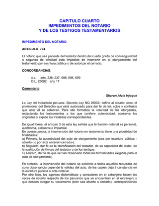 CAPíTULO CUARTO
IMPEDIMENTOS DEL NOTARIO
Y DE LOS TESTIGOS TESTAMENTARIOS
IMPEDIMENTO DEL NOTARIO
ARTICULO 704
El notario que sea pariente del testador dentro del cuarto grado de consanguinidad
o segundo de afinidad está impedido de intervenir en el otorgamiento del
testamento por escritura pública o de autorizar el cerrado.
CONCORDANCIAS:
c.c. arts. 236, 237, 688, 696, 699
D.L. 26002 arto 17
Comentario
Sharon Alvis Injoque
La Ley del Notariado peruana -Decreto Ley NQ 26002- define al notario como el
profesional del Derecho que está autorizado para dar fe de los actos y contratos
que ante él se celebran. Para ello formaliza la voluntad de los otorgantes,
redactando los instrumentos a los que confiere autenticidad, conserva los
originales y expide los traslados correspondientes.
De igual forma, el artículo 3 de esta ley señala que la función notarial es personal,
autónoma, exclusiva e imparcial.
En consecuencia, la intervención del notario en testamento tiene una pluralidad de
finalidades:
a) Primero, la autenticidad del acto de otorgamiento (sea por escritura pública abierto-; o por acta notarial -cerrado-).
b) Segundo, dar fe de la identificación del testador, de su capacidad de testar, de
la sustitución de firmas del testador o de los testigos.
c) Tercero, dar fe de que se han observado todas las formalidades exigidas para el
acto de otorgamiento.
En síntesis, la intervención del notario se extiende a todos aquellos requisitos de
cuya observancia depende la validez del acto, de los cuales dejará constancia en
la escritura pública o acta notarial.
Por otro lado, los agentes diplomáticos y consulares en el extranjero hacen las
veces de notario respecto de los peruanos que se encuentran en el extranjero y
que deseen otorgar su testamento (bien sea abierto o cerrado), correspondiéndo

 