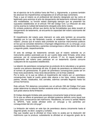 les el ejercicio de la fe pública fuera del Perú y, lógicamente, a quienes también
les alcanzan los impedimentos consignados en el artículo bajo comentario.
Pese a que el notario es el profesional del derecho designado por ley como el
legitimado para autorizar el acto de otorgamiento del testamento ordinario bajo sus
dos modalidades, su función estará restringida siempre que se presenten los
supuestos establecidos en el artículo 704 del Código Civil. La infracción de esta
norma acarrea la nulidad del testamento otorgado ante dicho notario.
En síntesis podemos afirmar que dentro de las formalidades que debe revestir el
otorgamiento de testamento, se encuentra la capacidad del notario autorizante del
testamento.
El impedimento del notario para intervenir en este acto también se encuentra
regulado por la Ley del Notariado cuando, al establecer "las prohibiciones del
notario", precisa que el notario está prohibido de autorizar instrumentos públicos
en los que se concedan derechos o impongan obligaciones a él, su cónyuge, a sus
ascendientes, descendientes y parientes consanguíneos o afines dentro del cuarto
y segundo grado, respectivamente.
El acta de entrega de testamento cerrado que el notario extiende es un
instrumento público autorizado por él, por cuanto debe estar firmada, entre otras
personas, por él; consecuentemente el artículo 17 inc. b) regula también el
impedimento del notario para participar en un testamento cuando concurre
cualquiera de los supuestos establecidos.
La relación de parentesco consanguíneo es producto de la naturaleza y se genera
cuando una persona desciende de otra. El grado de parentesco se determina por
el número de generaciones. El grado de parentesco consanguíneo puede ser en
línea recta ascendente, línea recta descendente y en la línea colateral.
Por lo tanto, en lo que se refiere al impedimento del notario por un parentesco
consanguíneo hasta el cuarto grado éste abarca a los hijos, nietos, bisnietos,
padres, abuelo, bisabuelos, tíos carnales, sobrinos carnales llegando hasta los
primos hermanos.
Este artículo 704 debemos concordarlo con el artículo 236 del Código Civil para
poder determinar la relación familiar existente entre el notario y el testador y hasta
qué grado abarca dicha limitación.
El Código derogado limitaba este parentesco únicamente hasta el tercer grado.
En lo que se refiere al parentesco por afinidad podemos definirlo como aquel que
surge como consecuencia del matrimonio. Resaltando, tal como lo señala Alberto
G. SPOTA, "solo existe afinidad entre un cónyuge y los parientes por
consaguinidad del otro cónyuge".
La limitación del notario en este tipo de parentesco abarca únicamente hasta el
segundo grado; es decir, suegros y cuñados.
Hay que resaltar que la afinidad en línea recta no acaba por la disolución del
matrimonio que la produce; subsistiendo la afinidad en el segundo grado de la

 
