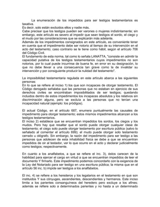 La enumeración de los impedidos para ser testigos testamentarios es
taxativa.
Es decir, solo están excluidos ellos y nadie más.
Cabe precisar que los testigos pueden ser varones o mujeres indistintamente; sin
embargo, este artículo es severo al impedir que sean testigos el sordo, el ciego y
el mudo por las consideraciones que se explicarán más adelante.
Además de los impedimentos consignados en este artículo, es conveniente tener
en cuenta que el impedimento debe ser notorio al tiempo de su intervención en el
acto del testamento; caso contrario se le tiene como hábil, según el artículo 706
del Código Civil.
El fundamento de esta norma, tal como lo señala LANATTA, "consiste en admitir la
capacidad putativa de los testigos testamentarios cuyos impedimentos no son
notorios, por lo cual puede incurrirse de buena fe, en error en su designación, lo
que no debe llevar a una consecuencia tan grave como la de invalidar su
intervención y por consiguiente producir la nulidad del testamento".
La imposibilidad testamentaria regulada en este artículo abarca a las siguientes
personas:
En lo que se refiere al inciso 1) los que son incapaces de otorgar testamento. El
Código derogado señalaba que las personas que no estaban en ejercicio de sus
derechos civiles se encontraban imposibilitados de ser testigos; quedando
incluidos dentro de estos impedimentos los incapaces absolutos y los relativos sin
discriminación alguna, pero se excluía a las personas que no tenían una
incapacidad natural (ejemplo: los pródigos).
El actual Código, en el artículo 687, enumera puntualmente las causales de
impedimento para otorgar testamento; estos mismos impedimentos alcanzan a los
testigos testamentarios.
El inciso 2) establece que se encuentran impedidos los sordos, los ciegos y los
mudos. Pero hay que resaltar que el sordo puede otorgar cualquier clase de
testamento; el ciego solo puede otorgar testamento por escritura pública (salvo lo
señalado al comentar el artículo 699); el mudo puede otorgar solo testamento
cerrado u ológrafo. Sin embargo, la razón del impedimento para ser testigo a las
personas que adolecen de esta inhabilidad física se debe a que se encuentran
impedidos de oir al testador, ver lo que ocurre en el acto y declarar judicialmente
como testigos; respectivamente.
En cuanto a los analfabetos, a que se refiere el inc. 3), éstos carecen de la
habilidad para ejercer el cargo en virtud a que se encuentran impedidos de leer el
documento Y firmarlo. Este impedimento podemos concordarlo con la exigencia de
la Ley del Notariado para ser testigo en una escritura pública; la misma que en el
artículo 56 inc. b) impide ser testigos a los analfabetos.
El inc. 4) se refiere a los herederos y los legatarios en el testamento en que son
instituidos Y sus cónyuges, ascendientes, descendientes y hermanos. Este inciso
limita a los parientes consanguíneos del heredero pero excluye a los afines;
además se refiere solo a determinados parientes y no hasta a un determinado

 