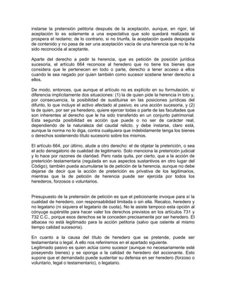 instarse la pretensión petitoria después de la aceptación, aunque, en rigor, tal
aceptación lo es solamente a una expectativa que solo quedará realizada si
prospera el reclamo; de lo contrario, si no triunfa, la aceptación queda despojada
de contenido y no pasa de ser una aceptación vacía de una herencia que no le ha
sido reconocida al aceptante.
Aparte del derecho a pedir la herencia, que es petición de posición jurídica
sucesoria, el artículo 664 reconoce al heredero que no tiene los bienes que
considera que le pertenecen en todo o parte, derecho a tener acceso a ellos
cuando le sea negado por quien también como sucesor sostiene tener derecho a
ellos.
De modo, entonces, que aunque el artículo no es explícito en su formulación, sí
diferencia implícitamente dos situaciones: (1) la de quien pide la herencia in toto y,
por consecuencia, la posibilidad de sustituirse en las posiciones jurídicas del
difunto, lo que incluye el activo afectado al pasivo; es una acción sucesoria, y (2)
la de quien, por ser ya heredero, quiere ejercer todas o parte de las facultades que
son inherentes al derecho que le ha sido transferido en un conjunto patrimonial.
Esta segunda posibilidad es acción que puede o no ser de carácter real,
dependiendo de la naturaleza del caudal relicto, y debe instarse, claro está,
aunque la norma no lo diga, contra cualquiera que indebidamente tenga los bienes
o derechos sosteniendo título sucesorio sobre los mismos.
El artículo 664, por último, alude a otro derecho: el de objetar la preterición, o sea
el acto denegatorio de cualidad de legitimario. Solo menciona la preterición judicial
y lo hace por razones de claridad. Pero nada quita, por cierto, que a la acción de
preterición testamentaria (regulada en sus aspectos sustantivos en otro lugar del
Código), también pueda acumularse la de petición de la herencia, aunque no debe
dejarse de decir que la acción de preterición es privativa de los legitimarios,
mientras que la de petición de herencia puede ser ejercida por todos los
herederos, forzosos o voluntarios.

Presupuesto de la pretensión de petición es que el peticionante invoque para sí la
cualidad de heredero, con responsabilidad limitada o sin ella. Recalco, heredero y
no legatario (ni siquiera el legatario de cuota). No le asiste tampoco esta opción al
cónyuge supérstite para hacer valer los derechos previstos en los artículos 731 y
732 C.C., porque esos derechos se le conceden precisamente por ser heredero. El
albacea no está legitimado para la acción petitoria (salvo que ostente al mismo
tiempo calidad sucesoria).
En cuanto a la causa del título de heredero que se pretende, puede ser
testamentaria o legal. A ello nos referiremos en el apartado siguiente.
Legitimado pasivo es quien actúa como sucesor (aunque no necesariamente esté
poseyendo bienes) y se oponga a la calidad de heredero del accionante. Esto
supone que el demandado puede sustentar su defensa en ser heredero (forzoso o
voluntario, legal o testamentario), o legatario.

 