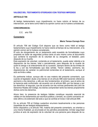VALIDEZ DEL TESTAMENTO OTORGADO CON TESTIGO IMPEDIDO
ARTICULO 706
Al testigo testamentario cuyo impedimento no fuera notorio al tiempo de su
intervención, se le tiene como hábil si la opinión común así lo hubiera considerado.
CONCORDANCIA:
C.C. arto 705
Comentario
María Teresa Cornejo Fava
El artículo 706 del Código Civil dispone que se tiene como hábil al testigo
testamentario cuyo impedimento no fuera notorio al tiempo de su intervención, si la
opinión común así lo hubiera considerado.
El acto de otorgamiento de un testamento está revestido de formalidades cuyo
propósito es dotar de seguridad jurídica tanto al acto mismo como al documento
que contiene la expresión de la voluntad de su otorgante, el testador, para
después de su muerte.
Esta expresión de voluntad, contenida en el testamento, puede estar referida a la
disposición de los bienes, total o parcialmente, para después de la muerte de
quien lo otorga o al ordenamiento de su sucesión, siempre dentro de los límites de
la ley y con las formalidades que ésta señala. Tienen validez, asimismo, las
disposiciones de carácter no patrimonial contenidas en el testamento, aunque el
acto se limite a ellas.
Es pertinente indicar, aunque ello no sea materia del presente comentario, que
cuando el legislador alude a los bienes en el artículo 686 está haciendo referencia
asimismo a los derechos, y ello por dos fundamentos: el primero, que el activo de
la herencia está conformado -de acuerdo con el artículo 660- por los bienes y por
los derechos; el segundo, que de acuerdo con las normas pertinentes del Libro de
Derechos Reales del Código, los bienes comprenden tanto los bienes propiamente
dichos como los derechos.
Ahora bien, la presencia de testigos hábiles constituye requisito esencial de
validez en los testamentos por escritura pública y cerrado, en cuanto concierne en
este último a la extensión del acta a que se contrae el inciso 3 del artículo 699.
En su artículo 705 el Código sustantivo enumera taxativamente a las personas
impedidas de ser testigos testamentarios.
Dicho dispositivo y el artículo 706, materia del presente comentario, se orientan a
una misma finalidad, ya enunciada en los párrafos precedentes: brindar seguridad
jurídica al acto de expresión de la voluntad de una persona para después de su

 