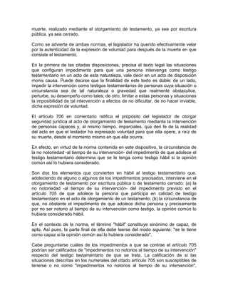 muerte, realizado mediante el otorgamiento de testamento, ya sea por escritura
pública, ya sea cerrado.
Como se advierte de ambas normas, el legislador ha querido efectivamente velar
por la autenticidad de la expresión de voluntad para después de la muerte en que
consiste el testamento.
En la primera de las citadas disposiciones, precisa el texto legal las situaciones
que configuran impedimento para que una persona intervenga como testigo
testamentario en un acto de esta naturaleza, vale decir en un acto de disposición
monis causa. Puede decirse que la finalidad de este texto es doble: de un lado,
impedir la intervención como testigos testamentarios de personas cuya situación o
circunstancia sea de tal naturaleza o gravedad que realmente obstaculice,
perturbe, su desempeño como tales; de otro, limitar a estas personas y situaciones
la imposibilidad de tal intervención a efectos de no dificultar, de no hacer inviable,
dicha expresión de voluntad.
El artículo 706 en comentario ratifica el propósito del legislador de otorgar
seguridad jurídica al acto de otorgamiento de testamento mediante la intervención
de personas capaces y, al mismo tiempo, imparciales, que den fe de la realidad
del acto en que el testador ha expresado voluntad para que ella opere, a raíz de
su muerte, desde el momento mismo en que ella ocurra.
En efecto, en virtud de la norma contenida en este dispositivo, la circunstancia de
la no notoriedad -al tiempo de su intervención- del impedimento de que adolece el
testigo testamentario determina que se le tenga como testigo hábil si la opinión
común así lo hubiera considerado.
Son dos los elementos que convierten en hábil al testigo testamentario que,
adoleciendo de alguno o algunos de los impedimentos precisados, interviene en el
otorgamiento de testamento por escritura pública o de testamento cerrado: (a) la
no notoriedad -al tiempo de su intervención- del impedimento previsto en el
artículo 705 de que adolece la persona que participa en calidad de testigo
testamentario en el acto de otorgamiento de un testamento; (b) la circunstancia de
que, no obstante el impedimento de que adolece dicha persona y precisamente
por no ser notorio al tiempo de su intervención como testigo, la opinión común lo
hubiera considerado hábil.
En el contexto de la norma, el término "hábil" constituye sinónimo de capaz, de
apto. Así pues, la parte final de ella debe leerse del modo siguiente: "se le tiene
como capaz si la opinión común así lo hubiera considerado".
Cabe preguntarse cuáles de los impedimentos a que se contrae el artículo 705
podrían ser calificados de "impedimentos no notorios al tiempo de su intervención"
respecto del testigo testamentario de que se trata. La calificación de si las
situaciones descritas en los numerales del citado artículo 705 son susceptibles de
tenerse o no como "impedimentos no notorios al tiempo de su intervención",

 