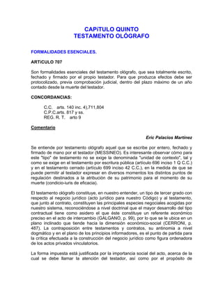 CAPíTULO QUINTO
TESTAMENTO OLÓGRAFO
FORMALIDADES ESENCIALES.
ARTíCULO 707
Son formalidades esenciales del testamento ológrafo, que sea totalmente escrito,
fechado y firmado por el propio testador. Para que produzca efectos debe ser
protocolizado, previa comprobación judicial, dentro del plazo máximo de un año
contado desde la muerte del testador.
CONCORDANCIAS:
C.C. arts. 140 inc. 4),711,804
C.P.C.arts. 817 y ss.
REG. R. T. arto 9
Comentario
Eric Palacios Martínez
Se entiende por testamento ológrafo aquel que se escribe por entero, fechado y
firmado de mano por el testador (MESSINEO). Es interesante observar cómo para
este "tipo" de testamento no se exige la denominada "unidad de contexto", tal y
como se exige en el testamento por escritura pública (artículo 696 inciso 1 Q C.C.)
y en el testamento cerrado (artículo 699 inciso 42 C.C.), en la medida de que se
puede permitir al testador expresar en diversos momentos los distintos puntos de
regulación destinados a la atribución de su patrimonio para el momento de su
muerte (condicio-iuris de eficacia).
El testamento ológrafo constituye, en nuestro entender, un tipo de tercer grado con
respecto al negocio jurídico (acto jurídico para nuestro Código) y al testamento,
que junto al contrato, constituyen las principales especies negociales acogidas por
nuestro sistema, reconociéndose a nivel doctrinal que el mayor desarrollo del tipo
contractual tiene como asidero el que éste constituye un referente económico
preciso en el acto de intercambio (GALGANO, p. 99), por lo que se le ubica en un
plano inclinado que tiende hacia la dimensión económico-social (CERRONI, p.
487). La contraposición entre testamentos y contratos, su antinomia a nivel
dogmático y en el plano de los principios informadores, es el punto de partida para
la crítica efectuada a la construcción del negocio jurídico como figura ordenadora
de los actos privados vinculatorios.
La forma impuesta está justificada por la importancia social del acto, acerca de la
cual se debe llamar la atención del testador, así como por el propósito de

 