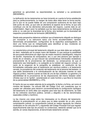 garantizar su genuinidad, su espontaneidad, su seriedad y su ponderación
(MESSINEO).
La tipificación de los testamentos se hace tomando en cuenta la forma establecida
para su perfeccionamiento, la margen de todos ellos debe tener la forma escrita,
por lo que no se puede hablar de una composición autónoma de los tipos bajo
este punto de vista, ya que solo se atendería al aspecto de la forma, la que solo
constituye uno de los elementos estructurales del negocio, cuando ésta es adsolemnitatem. Algún autor ha señalado que los tipos testamentarios se distinguen
entre sí, no solo por la diversidad de la forma, sino también por la diversidad del
respectivo procedimiento de formación (MESSINEO).
Desde esta perspectiva debemos enfatizar que el testamento ológrafo se distingue
por incorporar a su estructura típica una forma ad-solemnitatem, también
denominada ad-substantiam, configurativa de la específica autorregulación, es
decir una forma que es indispensable para identificar al tipo, incidiendo en
consecuencia, sobre su propia calificación.
La característica principal del testamento ológrafo es que éste debe ser autógrafo,
es decir, redactado por la propia mano del testador, lo que excluye la posibilidad
de que pueda efectuarse por algún tipo de medio mecánico (dactilografía, máquina
de escribir, impresoras de computadora, etc.) o por otra persona (por ejemplo a
través de un dictado), ya que inducen las características individuales reveladoras
precisamente de la proveniencia del declarado. La consecuencia de que el
testamento sea heterógrafo y no autógrafo es la nulidad del negoció (virtual). La
razón de la exigencia de la autografía es establecer, en sustitución de las
formalidades colocadas para el testamento por escritura pública y el testamento
cerrado, la procedencia del contenido del testamento de la persona del testador, lo
que atañe directamente a la individualización de las cláusulas insertas en este
negocio jurídico, máxime cuando se trata de uno do tipo unilateral. La garantía y la
atendibilidad de la proveniencia de las disposiciones del mismo testador están
cifradas aquí en la "grafía", caracterizada en cada hombre y que lleva la impronta
de su personalidad (BARBERO p. 274).
El hecho de que se exijan además de la autografía, la fecha y la firma, así como el
nombre del testador, vía artículo 695 del Código Civil, son cuestiones que no
pueden ser utilizadas para discernir convenientemente la configuración tipológica
del testamento en tanto ellas son exigidas para todo tipo de testamento, se trate
de los ordinarios (escritura pública, cerrado y ológrafo) o de los denominados
especiales (militar y marítimo).
La ley impone una carga sobre los interesados en la eficacia del testamento:
efectuar la protocolización en un plazo que no debe exceder de un año, previa
comprobación judicial. La comprobación judicial se realiza siguiendo los criterios
contenidos en los artículos 817 y siguientes del Código Procesal Civil que regulan
específicamente este tipo de proceso no contencioso, debiendo señalar que se le
asimila, en varias disposiciones, al denominado testamento cerrado.

 