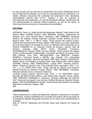 En este proceso solo se examina el cumplimiento de la forma establecida para el
tipo de testamento analizado, por lo que las contradicciones que conciernan a la
validez (eficacia estructural) del contenido del testamento serán declaradas
improcedentes (artículo 822 C.P.C.). Posterior a ello, se ordenará la
protocolización del expediente y no solo del testamento ológrafo, significando ello
que seráincorporado al protocolo notarial respectivo, en uno de sus tomos, el
mismo que hace las veces de un mecanismo de oponibilidad.
DOCTRINA
ASTRALDI, Pietro. Le nullitá formali del testamento ológrafo. Casa Editrice Dott.
Antonio Milani, CEDAM, Padova, 1940; BARASSI, Ludovico. Instituciones de
Derecho Civil. Casa Editorial Bosch, Barcelona, 1955; BARBERO, Doménico
Sistema del Derecho Privado Ediciones Jurídicas Europa América (E.J.E.A),
Buenos Aires, 1967, T. V; BETTI, Emilio. Teoría general del negocio jurídico.
Editorial Revista de Derecho Privado, Madrid, 1969 (existe una nueva reimpresión
de la primera edición con prólogo de José Luis Monereo Pérez efectuada por la
Editorial COMARES en su Colección Crítica del Derecho, Sección Arte del
Derecho,
Granada,
2000;
BETTI,
Emilio;
GALGANO,
Francesco;
SCOGNAMIGLlO, Renato; FERRI, Giovanni Battista. Teoría general del negocio
jurídico. Cuatro estudios fundamentales. Traducción del italiano de Leysser León,
ARA Editores, Lima, 2001; BIGLlAZZI-GERI, Lina; BRECCIA, Umberto;
BUSNELLI, Francesco Donato y NATOLl, Ugo. Derecho Civil. Universidad
Externado de Colombia, Santa Fé de Bogotá, 1992; ClAN, Giorgio y TRABUCCHI,
Alberto. Breve Commentario al Codice Civile. Casa Editrice Dott. Antonio Milani
(CEDAM), Padova, 1990; ENNECCERUS, Ludwig KIPP, Theodory WOLFF,
Martin. Tratado de Derecho Civil. Casa Editorial Bosch, Barcelona, 1979, T. IV,
Vol. 1, p. 31; ESPIN CAN OVAS , Diego. Manual de Derecho Civil Español.
Editorial Revista de Derecho Privado, Madrid, 1982; MESSINEO, Francesco.
Manual de Derecho Civil y Comercial. Ediciones
Jurídicas Europa América, Buenos Aires, 1979, T. VII; RESCIGNO, Pietro.
Manuale del Diritto Privato Italiano. Casa Editrice Dott. Eugenio Jovene, Nápoli,
1986; SANTORO PASSARELLI, Francesco. Doctrinas Generales del Derecho
Civil. Traducción de Agustín Luna Serrano, Editorial Revista de Derecho Privado,
Madrid, 1964; SCOGNAMIGLlO, Renato. Teoría General del Contrato. Universidad
Externado de Colombia, Bogotá, 1983.
269
JURISPRUDENCIA
"Debe desestimarse la nulidad del testamento ológrafo si, además de no probarse
la pretensión, la pericia grafotécnica ha concluido que la letra y firma que obran en
el testamento ológrafo impugnado provienen de un mismo puño perteneciente al
causante"
(Exp. N° 3337-97, Resolución del 6103198, Sexta Sala Superior de Familia de
Lima).

 