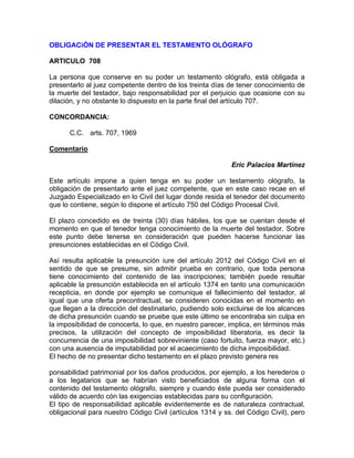OBLIGACiÓN DE PRESENTAR EL TESTAMENTO OLÓGRAFO
ARTICULO 708
La persona que conserve en su poder un testamento ológrafo, está obligada a
presentarlo al juez competente dentro de los treinta días de tener conocimiento de
la muerte del testador, bajo responsabilidad por el perjuicio que ocasione con su
dilación, y no obstante lo dispuesto en la parte final del artículo 707.
CONCORDANCIA:
C.C. arts. 707, 1969
Comentario
Eric Palacios Martínez
Este artículo impone a quien tenga en su poder un testamento ológrafo, la
obligación de presentarlo ante el juez competente, que en este caso recae en el
Juzgado Especializado en lo Civil del lugar donde resida el tenedor del documento
que lo contiene, según lo dispone el artículo 750 del Código Procesal Civil.
El plazo concedido es de treinta (30) días hábiles, los que se cuentan desde el
momento en que el tenedor tenga conocimiento de la muerte del testador. Sobre
este punto debe tenerse en consideración que pueden hacerse funcionar las
presunciones establecidas en el Código Civil.
Así resulta aplicable la presunción iure del artículo 2012 del Código Civil en el
sentido de que se presume, sin admitir prueba en contrario, que toda persona
tiene conocimiento del contenido de las inscripciones; también puede resultar
aplicable la presunción establecida en el artículo 1374 en tanto una comunicación
recepticia, en donde por ejemplo se comunique el fallecimiento del testador, al
igual que una oferta precontractual, se consideren conocidas en el momento en
que llegan a la dirección del destinatario, pudiendo solo excluirse de los alcances
de dicha presunción cuando se pruebe que este último se encontraba sin culpa en
la imposibilidad de conocerla, lo que, en nuestro parecer, implica, en términos más
precisos, la utilización del concepto de imposibilidad liberatoria, es decir la
concurrencia de una imposibilidad sobreviniente (caso fortuito, fuerza mayor, etc.)
con una ausencia de imputabilidad por el acaecimiento de dicha imposibilidad.
El hecho de no presentar dicho testamento en el plazo previsto genera res
ponsabilidad patrimonial por los daños producidos, por ejemplo, a los herederos o
a los legatarios que se habrían visto beneficiados de alguna forma con el
contenido del testamento ológrafo, siempre y cuando éste pueda ser considerado
válido de acuerdo cón las exigencias establecidas para su configuración.
El tipo de responsabilidad aplicable evidentemente es de naturaleza contractual,
obligacional para nuestro Código Civil (artículos 1314 y ss. del Código Civil), pero

 