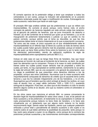 El correcto ejercicio de la pretensión obliga a tener que emplazar a todos los
coherederos si son varios, porque la inclusión del pretendiente en la posición
hereditaria reclamada puede dar lugar a modificación de cuotas. Extravagante en
sede sucesoria; nada tiene que hacer en este lugar.
El precepto 664 bajo análisis señala que las pretensiones a que se refiere son
imprescriptibles. Es correcto el plural, porque, como hemos visto, el ancho
concepto de petición de herencia regulado por este artículo cobija tres reclamos:
(a) el genuino de petición de herencia, que es pura invocación de derecho a
heredar; (b) el del contenido de la herencia por quien ya es heredero; y (c) el de
impugnación de preterición testamentaria o judicial. Lo que en cambio no me
parece correcto, aunque admito que el tema es discutible, es que las tres
pretensiones deban tener el mismo tratamiento en lo que a prescripción concierne.
Tal como veo las cosas, el único supuesto en el que verdaderamente cabe la
imprescriptibilidad es el referido bajo el literal (b) cuando se trate de bienes sobre
los cuales puede haber genuino derecho real de propiedad, porque el reclamo lo
formula quien ya tiene título jurídico firme sobre la herencia (y por lo tanto sobre
los elementos patrimoniales), siendo de aplicación supletoria la regla de
imprescriptibilidad entre copropietarios (artículo 985 C.C.).
Incluso en este caso en que se tenga título firme de heredero, hay que hacer
precisiones en función de cuál sea el contenido de la herencia, es decir, de cuáles
sean los elementos que la componen. Porque si la masa no está constituida por
bienes sobre los cuales pueda recaer derecho real de propiedad y sobre los
cuales, por tanto, no hay copropiedad en sentido estricto, ciertamente no se aplica
la regla del artículo 985, que es una excepción a la general de prescripción, que
no niega la posibilidad de que prescriban otros derechos distintos a los de
propiedad, aunque sea entre cotitulares. Asumamos que la masa sucesoria esté
mayoritariamente compuesta de derechos de crédito que el causante tenía contra
terceros y que los ha cobrado íntegramente uno de los herederos, y no el otro.
Supongamos que el heredero que los cobró entregó al deudor los recibos, en cuyo
caso el deudor hizo un pago válido (artículos 1225 y 1226 C.C.), quedando
extinguida la obligación. Pues bien, es claro que el otro heredero no solo no tendrá
derecho alguno contra el ex deudor, sino que su reclamo contra el coheredero sí
puede prescribir.
En los otros casos que menciona el artículo 664, no parece conveniente la
decisión legal de imprescriptibilidad En estos otros casos, o sea, el de petición de
título sucesorio y el de preterición, el reclamante no es copropietario ni cotitular de
nada precisamente porque todavía no tiene título de heredero, o lo tiene solo
virtualmente por un testamento que por alguna razón todavía no ha tenido
reconocimiento legal. Siendo estas las hipótesis, pienso que cualquier pretensión
enfocada a privar total o parcialmente de derecho sucesorio a otro sujeto sí es
reclamo sobre el cual debió admitirse la posibilidad de prescribir, tanto porque no
hay razón para amparar a quien no es diligente, como porque de lo contrario las
posiciones jurídicas sucesorias y las transmisiones dominicales correspondientes

 