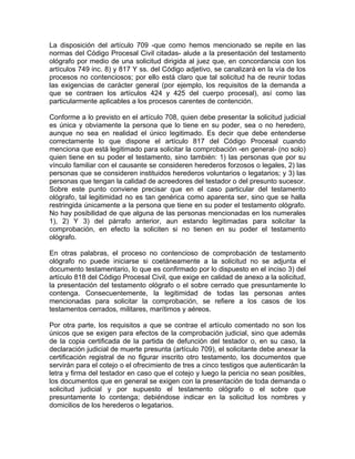 La disposición del artículo 709 -que como hemos mencionado se repite en las
normas del Código Procesal Civil citadas- alude a la presentación del testamento
ológrafo por medio de una solicitud dirigida al juez que, en concordancia con los
artículos 749 inc. 8) y 817 Y ss. del Código adjetivo, se canalizará en la vía de los
procesos no contenciosos; por ello está claro que tal solicitud ha de reunir todas
las exigencias de carácter general (por ejemplo, los requisitos de la demanda a
que se contraen los artículos 424 y 425 del cuerpo procesal), así como las
particularmente aplicables a los procesos carentes de contención.
Conforme a lo previsto en el artículo 708, quien debe presentar la solicitud judicial
es única y obviamente la persona que lo tiene en su poder, sea o no heredero,
aunque no sea en realidad el único legitimado. Es decir que debe entenderse
correctamente lo que dispone el artículo 817 del Código Procesal cuando
menciona que está legitimado para solicitar la comprobación -en general- (no solo)
quien tiene en su poder el testamento, sino también: 1) las personas que por su
vínculo familiar con el causante se consideren herederos forzosos o legales, 2) las
personas que se consideren instituidos herederos voluntarios o legatarios; y 3) las
personas que tengan la calidad de acreedores del testador o del presunto sucesor.
Sobre este punto conviene precisar que en el caso particular del testamento
ológrafo, tal legitimidad no es tan genérica como aparenta ser, sino que se halla
restringida únicamente a la persona que tiene en su poder el testamento ológrafo.
No hay posibilidad de que alguna de las personas mencionadas en los numerales
1), 2) Y 3) del párrafo anterior, aun estando legitimadas para solicitar la
comprobación, en efecto la soliciten si no tienen en su poder el testamento
ológrafo.
En otras palabras, el proceso no contencioso de comprobación de testamento
ológrafo no puede iniciarse si coetáneamente a la solicitud no se adjunta el
documento testamentario, lo que es confirmado por lo dispuesto en el inciso 3) del
artículo 818 del Código Procesal Civil, que exige en calidad de anexo a la solicitud,
la presentación del testamento ológrafo o el sobre cerrado que presuntamente lo
contenga. Consecuentemente, la legitimidad de todas las personas antes
mencionadas para solicitar la comprobación, se refiere a los casos de los
testamentos cerrados, militares, marítimos y aéreos.
Por otra parte, los requisitos a que se contrae el artículo comentado no son los
únicos que se exigen para efectos de la comprobación judicial, sino que además
de la copia certificada de la partida de defunción del testador o, en su caso, la
declaración judicial de muerte presunta (artículo 709), el solicitante debe anexar la
certificación registral de no figurar inscrito otro testamento, los documentos que
servirán para el cotejo o el ofrecimiento de tres a cinco testigos que autenticarán la
letra y firma del testador en caso que el cotejo y luego la pericia no sean posibles,
los documentos que en general se exigen con la presentación de toda demanda o
solicitud judicial y por supuesto el testamento ológrafo o el sobre que
presuntamente lo contenga; debiéndose indicar en la solicitud los nombres y
domicilios de los herederos o legatarios.

 