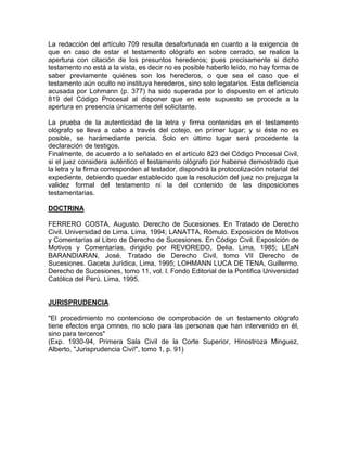 La redacción del artículo 709 resulta desafortunada en cuanto a la exigencia de
que en caso de estar el testamento ológrafo en sobre cerrado, se realice la
apertura con citación de los presuntos herederos; pues precisamente si dicho
testamento no está a la vista, es decir no es posible haberlo leído, no hay forma de
saber previamente quiénes son los herederos, o que sea el caso que el
testamento aún oculto no instituya herederos, sino solo legatarios. Esta deficiencia
acusada por Lohmann (p. 377) ha sido superada por lo dispuesto en el artículo
819 del Código Procesal al disponer que en este supuesto se procede a la
apertura en presencia únicamente del solicitante.
La prueba de la autenticidad de la letra y firma contenidas en el testamento
ológrafo se lleva a cabo a través del cotejo, en primer lugar; y si éste no es
posible, se harámediante pericia. Solo en último lugar será procedente la
declaración de testigos.
Finalmente, de acuerdo a lo señalado en el artículo 823 del Código Procesal Civil,
si el juez considera auténtico el testamento ológrafo por haberse demostrado que
la letra y la firma corresponden al testador, dispondrá la protocolización notarial del
expediente, debiendo quedar establecido que la resolución del juez no prejuzga la
validez formal del testamento ni la del contenido de las disposiciones
testamentarias.
DOCTRINA
FERRERO COSTA, Augusto. Derecho de Sucesiones. En Tratado de Derecho
Civil. Universidad de Lima. Lima, 1994; LANATTA, Rómulo. Exposición de Motivos
y Comentarías al Libro de Derecho de Sucesiones. En Código Civil. Exposición de
Motivos y Comentarías, dirigido por REVOREDO, Delia. Lima, 1985; LEaN
BARANDIARAN, José. Tratado de Derecho Civil, tomo VII Derecho de
Sucesiones. Gaceta Jurídica, Lima, 1995; LOHMANN LUCA DE TENA, Guillermo.
Derecho de Sucesiones, tomo 11, vol. l. Fondo Editorial de la Pontifica Universidad
Católica del Perú. Lima, 1995.

JURISPRUDENCIA
"El procedimiento no contencioso de comprobación de un testamento ológrafo
tiene efectos erga omnes, no solo para las personas que han intervenido en él,
sino para terceros"
(Exp. 1930-94, Primera Sala Civil de la Corte Superior, Hinostroza Minguez,
Alberto, "Jurisprudencia Civi!", tomo 1, p. 91)

 