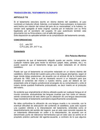 TRADUCCiÓN DEL TESTAMENTO OLÓGRAFO
ARTiCULO 710
Si el testamento estuviera escrito en idioma distinto del castellano, el juez
nombrará un traductor oficial. Además, si el testador fuera extranjero, la traducción
será hecha con citación del cónsul del país de su nacionalidad, si la hubiera. La
versión será agregada al texto original, suscrita por el traductor con su firma
legalizada por el secretario del juzgado. El juez autenticará también este
documento con su firma entera y con el sello del juzgado.
Esta disposición es aplicable también en la comprobación del testamento cerrado.
CONCORDANCIAS:
C.C. arto 707
C.P.C.arts. 241, 817 Y ss.
Comentario
Eric Palacios Martínez
La exigencia de que el testamento ológrafo pueda ser escrito, incluso sobre
cualquier materia apta para recibir la escritura (papel, telas, paredes, etc.), no
puede suponer que el testamento tenga que estar redactado en el idioma
castellano.
Puede ser que el testamento se encuentre redactado en un idioma distinto del
castellano, idioma oficial del nuestro país junto a las lenguas aborígenes, según el
lugar donde éstas predominen, de acuerdo con el artículo 48 de la Constitución
peruana de 1993, ante lo cual es necesario recurrir a un traductor para que
traslade el contenido del mismo a nuestro idioma, pues así deberá de ser
presentado ante el órgano jurisdiccional encargado de su comprobación y ante el
notario donde quedará finalmente protocolizado, es decir inserto en el protocolo
del notario.
Es evidente que originalmente el idioma utilizado puede ser cualquier lengua en el
mundo conocida, excluyéndose las lenguas muertas que han caído en desuso,
siendo consecuencia de esto último que la utilización de una lengua desconocida
haga inexistente el testamento submateria específicamente considerado.
No debe confundirse la utilización de una lengua muerta o no conocida, con la
eventual dificultad de adecuación del contenido al castellano, pues esto supone
una cuestión referida a la interpretación del testamento, entendida como el
desentrañamiento del sentido del negocio, que en este caso concreto requiere de
un tratamiento diferenciado en orden a la interpretación, de acuerdo con el
denominado punto de relevancia hermenéutica que en este caso se centra en el
propósito práctico particular del agente-causante, a contrario de lo que algunos

 
