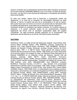 piensan al señalar que la interpretación testamentaria debe orientarse únicamente
por la mens testantis (JORDANO BAREA) o que, en la duda, se habrá de atender,
por tanto, a lo que fue la real voluntad del disponente o concedente del beneficio
patrimonial (DANZ).
Es claro que existen cargas para la traducción y consiguiente validez del
testamento: si se trata de un causante de nacionalidad extranjera se debe
efectuar, al menos, la citación del país de su nacionalidad si es que lo hubiera.
Esto quiere decir que si el cónsul no concurre a la citación ello no redundará sobre
los efectos del testamento, pues basta que se efectúe la citación respectiva.
Importante también es considerar que ambas versiones, en el idioma original de
redacción, y la versión traducida, deben de ser conjuntamente anexadas
legalizando las firmas ante el secretario (especialista legal) del juzgado
competente. Tal regla encuentra también aplicación en la comprobación del
testamento cerrado descrita en el artículo 709 anteriormente comentado.

DOCTRINA
ASTRALDI, Pietro. Le nullitá formali del testamento ológrafo. Casa Editrice Dott.
Antonio Milani, CEDAM, Padova, 1940; BARASSI, Ludovico. Instituciones de
Derecho Civil. Casa Editorial Bosch, Barcelona, 1955; BARBERO, Doménico.
Sistema del Derecho Privado. Ediciones Jurídicas Europa América (E.J.E.A),
Buenos Aires, 1967, T. V; BETTI, Emilio. Teoría general del negocio jurídico.
Editorial Revista de Derecho Privado, Madrid, 1969 (existe una nueva reimpresión
de la primera edición con prólogo de José Luis Monereo Pérez efectuada por la
Editorial COMARES en su Colección Crítica del Derecho, Sección Arte del
Derecho,
Granada,
2000,
BETTI,
Emilio;
GALGANO,
Francesco;
SCOGNAMIGLlO, Renato; FERRI, Giovanni Battista. Teoría general del negocio
jurídico. Cuatro estudios fundamentales. Traducción del italiano de Leysser León,
ARA Editores, Lima, 2001; BIGLlAZZI-GERI, Una; BRECCIA, Umberto;
BUSNELLI, Francesco Donato y N ATO LI , Ugo. Derecho Civil. Universidad
Externado de Colombia, Santa Fe de Bogotá, 1992; ClAN, Giorgio y TRABUCCHI,
Alberto. Breve Commentario al Codice Civile. Casa Editrice Dott. Antonio Milani
(CEDAM), Padova, 1990; DANZ, Erich. La interpretación de los negocios jurídicos,
traducción y concordancias con el Derecho Español de W Roces, Editorial Revista
de Derecho Privado, Madrid, 1926; ENNECCERUS, Ludwig KIPP, Theodory
WOLFF, Martin. Tratado de Derecho Civil. Casa Editorial Bosch, Barcelona, 1979,
T. IV, Vol. 1, p. 31; ESPIN CANOVAS, Diego. Manual de Derecho Civil Español.
Editorial Revista de Derecho Privado, Madrid, 1982; JORDANO BAREA, Juan B.
La interpretación del testamento. Casa Editorial Bosch, Barcelona, 1958;
MESSINEO, Francesco. Manual de Derecho Civil y Comercial. Ediciones Jurídicas
Europa América, Buenos Aires, 1979, T. VII; RESCIGNO, Pietro. Manuale del
Diritto Privato Italiano. Casa Editrice Dott. Eugenio Jovene, Nápoli, 1986;
SANTORO PASSARELLI, Francesco. Doctrinas Generales del Derecho Civil.
Traducción de Agustín Luna Serrano, Editorial Revista de Derecho Privado,

 
