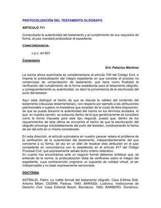 PROTOCOLIZACIÓN DEL TESTAMENTO OLÓGRAFO
ARTICULO 711
Comprobada la autenticidad del testamento y el cumplimiento de sus requisitos de
forma, el juez mandará protocolizar el expediente.
CONCORDANCIA:
c.p.c. art.823
Comentario
Eric Palacios Martínez
La norma ahora examinada es complementaria al artículo 709 del Código Civil, e
impone la protocolización del íntegro expediente en que consiste el proceso no
contencioso de comprobación de testamento, que tiene como finalidad la
verificación del cumplimiento de la forma establecida para el testamento ológrafo,
y consiguientemente su autenticidad, es decir la proveniencia de lo escriturado del
puño del testador.
Aquí cabe distinguir el hecho de que se discuta la validez del contenido del
testamento (cláusulas testamentarias), con respecto por ejemplo a las atribuciones
patrimoniales a sujetos no-herederos que excedan de la cuota de libre disposición,
de que se pueda discernir la autenticidad del mismo en los términos acotados, lo
que, en nuestra opinión, se subsume dentro de lo que genéricamente se considera
como la forma impuesta para este tipo negocial, puesto que, dentro de los
requerimientos de esta última se encuentra el hecho de que la escrituración del
ológrafo provenga indubitablemente del puño del testador, condicionando la forma
de ser del acto en sí mismo considerado.
En esta dirección, el artículo submateria en nuestro parecer reitera el problema de
la verificación de la autenticidad del testamento, independientemente del que
concierne a su forma, tal vez en un afán de recalcar esta atribución en el juez
competente en concordancia con lo establecido en el artículo 817 del Código
Procesal Civil, que expresamente señala dicho criterio reiterativo.
En cuanto nos encontramos ante un negocio formal debemos enfatizar que, se
entiende de la norma, la protocolización debe de verificarse sobre el íntegro del
expediente, cuya contravención originaría un supuesto de nulidad virtual, al ser
indispensable y no estar expresamente sancionada.
DOCTRINA
ASTRALDI, Pietro. Le nullitá formali del testamento ológrafo. Casa Editrice Dott.
Antonio Milani, CEDAM, Padova, 1940; BARASSI, Ludovico. Instituciones de
Derecho Civil. Casa Editorial Bosch, Barcelona, 1955; BARBERO, Doménico.

 