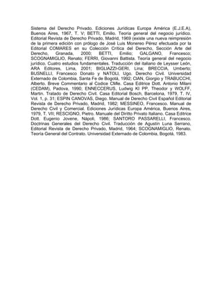 Sistema del Derecho Privado. Ediciones Jurídicas Europa América (E.J.E.A),
Buenos Aires, 1967, T. V; BETTI, Emilio. Teoría general del negocio jurídico.
Editorial Revista de Derecho Privado, Madrid, 1969 (existe una nueva reimpresión
de la primera edición con prólogo de José Luis Monereo Pérez efectuada por la
Editorial COMARES en su Colección Crítica del Derecho, Sección Arte del
Derecho,
Granada,
2000;
BETTI,
Emilio;
GALGANO,
Francesco;
SCOGNAMIGLlO, Renato; FERRI, Giovanni Battista. Teoría general del negocio
jurídico. Cuatro estudios fundamentales. Traducción del italiano de Leysser León,
ARA Editores, Lima, 2001; BIGLlAZZI-GERI, Lina; BRECCIA, Umberto;
BUSNELLI, Francesco Donato y NATOLl, Ugo. Derecho Civil. Universidad
Externado de Colombia, Santa Fe de Bogotá, 1992; ClAN, Giorgio y TRABUCCHI,
Alberto. Breve Commentario al Codice CMle. Casa Editrice Dott. Antonio Milani
(CEDAM), Padova, 1990; ENNECCERUS, Ludwig KI PP, Theodor y WOLFF,
Martin. Tratado de Derecho Civil. Casa Editorial Bosch, Barcelona, 1979, T. IV,
Vol. 1, p. 31; ESPIN CANOVAS, Diego. Manual de Derecho Civil Español Editorial
Revista de Derecho Privado, Madrid, 1982; MESSINEO, Francesco. Manual de
Derecho Civil y Comercial. Ediciones Jurídicas Europa América, Buenos Aires,
1979, T. VII; RESCIGNO, Pietro. Manuale del Diritto Privato Italiano. Casa Editrice
Dott. Eugenio Jovene, Nápoli, 1986; SANTORO PASSARELLI, Francesco.
Doctrinas Generales del Derecho Civil. Traducción de Agustín Luna Serrano,
Editorial Revista de Derecho Privado, Madrid, 1964; SCOGNAMIGLlO, Renato.
Teoría General del Contrato. Universidad Externado de Colombia, Bogotá, 1983.

 