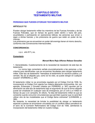 CAPíTULO SEXTO
TESTAMENTO MILITAR
PERSONAS QUE PUEDEN OTORGAR TESTAMENTO MILITAR
ARTICULO 712
Pueden otorgar testamento militar los miembros de las Fuerzas Armadas y de las
Fuerzas Policiales, que en tiempo de guerra estén dentro o fuera del país,
acuartelados o participando en operaciones bélicas; las personas que sirvan o
sigan a dichas fuerzas; y los prisioneros de guerra que estén en poder de las
mismas.
Los prisioneros que se encuentren en poder del enemigo tienen el mismo derecho,
conforme a las Convenciones Internacionales.
CONCORDANCIA:
c.p.c. arlo 817 y ss.
Comentario
Manuel Muro Rojo Alfonso Rebaza González
1. Generalidades. Cuestionamiento de la necesidad de reeulación de este tipo de
testamento
La norma bajo comentario señala enunciativamente a las personas -y los
criterios para identificarlas- que se encuentran facultadas para otorgar testamento
militar. Este tipo de testamento "reemplaza al testamento en escritura pública y al
cerrado. No así al ológrafo que, como se ha visto, se puede otorgar en cualquier
ocasión" (FERRERO, p. 387).
El testamento militar no se encontraba regulado por el Código Civil de 1936. Su
incorporación al Código Civil vigente fue materia altamente controvertida. Así, por
ejemplo, Echecopar y Corvetto (citados por FERRERO, p. 387) apuntan por la
eliminación de este tipo de testamento bajo el argumento de que la forma ológrafa
puede ser empleada en cualquier caso de emergencia, por un civil o un militar en
tiempo de paz o en campaña. En efecto, "la idea del testamento militar es que se
consiente cuando concurren circunstancias que permiten suponer que no será fácil
utilizar otra de las modalidades que el Código llama ordinarias" (LOHMANN, p.
389).
No obstante, la necesidad de brindar la posibilidad de otorgar un testamento
especial a quienes se encontraran vinculadas con un conflicto bélico prevaleció en
el seno de la Comisión Reformadora del Código Civil de 1936, admitiendo la
incorporación del testamento militar en nuestro Código.

 