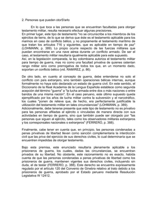 2. Personas que pueden otorS!arlo
En lo que toca a las personas que se encuentran facultadas para otorgar
testamento militar, resulta necesario efectuar algunas precisiones.
En primer lugar, este tipo de testamento "no se circunscribe a los miembros de los
ejércitos de tierra, de lo que se deriva que éste es el testamento aplicable para los
marinos en caso de conflicto bélico, y no propiamente el testamento marítimo de
que tratan los artículos 716 y siguientes, que es aplicable en tiempo de paz"
(LOHMANN, p. 389). Lo propio ocurre respecto de las fuerzas militares que
puedan encontrarse en una nave aérea durante un conflicto armado. De ser el
caso, el testamento militar resultaría igualmente aplicable para este supuesto.
Así, en la legislación comparada, la ley colombiana autoriza el testamento militar
para tiempo de guerra, mas no como una facultad privativa de quienes ostentan
rango militar sino como prerrogativa de todos los que, en un momento dado,
soportan un conflicto bélico (vid. RAMíREZ, p. 86).
De otro lado, en cuanto al concepto de guerra, debe entenderse no solo el
conflicto con país extranjero, sino también operaciones bélicas internas, aunque
formalmente no haya sido declarado un estado de guerra civil. En este sentido, el
Diccionario de la Real Academia de la Lengua Española establece como segunda
acepción del término "guerra" a "la lucha armada entre dos o más naciones o entre
bandos de una misma nación". En el caso peruano, este último supuesto queda
ejemplificado por los años de lucha militar contra la subversión y el narcotráfico,
los cuales "ponen de relieve que, de hecho, era perfectamente justificable la
utilización del testamento militar en tales circunstancias" (LOHMANN, p. 389).
Adicionalmente, debe tenerse presente que este tipo de testamento no es privativo
para las personas afiliadas al ejército o vinculadas de manera directa con sus
actividades en tiempo de guerra, sino que también puede ser otorgado por "las
personas que siguen al ejército, tales como los observadores militares extranjeros
y los corresponsales nacionales o extranjeros" (FERRERO, p. 388).
Finalmente, cabe tener en cuenta que, en principio, las personas condenadas a
penas privativas de libertad llevan como sanción complementaria la interdicción
civil que las priva del ejercicio de sus derechos civiles, lo cual determinaría que se
encuentren impedidas de otorgar testamento.
Bajo esta premisa, este enunciado resultaría plenamente aplicable a los
prisioneros de guerra, los cuales, dadas las circunstancias, se encuentran
privados de su libertad. No obstante, este razonamiento no es exacto, habida
cuenta de que las personas condenadas a penas privativas de libertad como los
prisioneros de guerra, mantienen vigentes sus derechos civiles, incluyendo sin
duda, el de testar (FERRERO, p. 388). Este derecho se encuentra expresamente
regulado por el artículo 120 del Convenio de Ginebra relativo al trato debido a los
prisioneros de guerra, aprobado por el Estado peruano mediante Resolución
Legislativa W 12412.

 