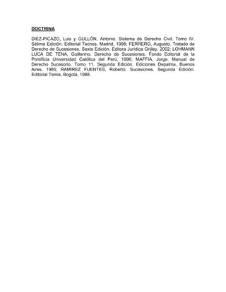 DOCTRINA
DIEZ-PICAZO, Luis y GULLÓN, Antonio. Sistema de Derecho Civil. Tomo IV.
Sétima Edición. Editorial Tecnos, Madrid, 1998; FERRERO, Augusto. Tratado de
Derecho de Sucesiones. Sexta Edición. Editora Jurídica Grijley, 2002; LOHMANN
LUCA DE TENA, Guillermo. Derecho de Sucesiones. Fondo Editorial de la
Pontificia Universidad Católica del Perú, 1996; MAFFIA, Jorge. Manual de
Derecho Sucesorio. Tomo 11. Segunda Edición. Ediciones Depalma, Buenos
Aires, 1985; RAMIREZ FUENTES, Roberto. Sucesiones. Segunda Edición.
Editorial Temis, Bogotá, 1988.

 