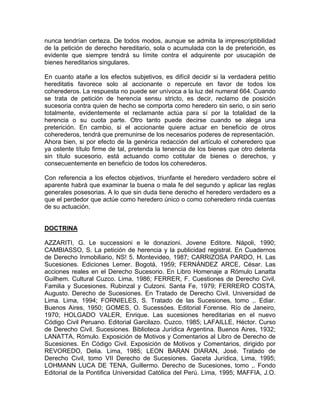 nunca tendrían certeza. De todos modos, aunque se admita la imprescriptibilidad
de la petición de derecho hereditario, sola o acumulada con la de preterición, es
evidente que siempre tendrá su límite contra el adquirente por usucapión de
bienes hereditarios singulares.
En cuanto atañe a los efectos subjetivos, es difícil decidir si la verdadera petitio
hereditatis favorece solo al accionante o repercute en favor de todos los
coherederos. La respuesta no puede ser unívoca a la luz del numeral 664. Cuando
se trata de petición de herencia sensu stricto, es decir, reclamo de posición
sucesoria contra quien de hecho se comporta como heredero sin serio, o sin serio
totalmente, evidentemente el reclamante actúa para sí por la totalidad de la
herencia o su cuota parte. Otro tanto puede decirse cuando se alega una
preterición. En cambio, si el accionante quiere actuar en beneficio de otros
coherederos, tendrá que premunirse de los necesarios poderes de representación.
Ahora bien, si por efecto de la genérica redacción del artículo el coheredero que
ya ostente título firme de tal, pretenda la tenencia de los bienes que otro detenta
sin título sucesorio, está actuando como cotitular de bienes o derechos, y
consecuentemente en beneficio de todos los coherederos.
Con referencia a los efectos objetivos, triunfante el heredero verdadero sobre el
aparente habrá que examinar la buena o mala fe del segundo y aplicar las reglas
generales posesorias. A lo que sin duda tiene derecho el heredero verdadero es a
que el perdedor que actúe como heredero único o como coheredero rinda cuentas
de su actuación.

DOCTRINA
AZZARITI, G. Le successioni e le donazioni. Jovene Editore. Nápoli, 1990;
CAMBIASSO, S. La petición de herencia y la publicidad registral. En Cuadernos
de Derecho Inmobiliario, NS! 5. Montevideo, 1987; CARRIZOSA PARDO, H. Las
Sucesiones. Ediciones Lemer. Bogotá, 1959; FERNÁNDEZ ARCE, César. Las
acciones reales en el Derecho Sucesorio. En Libro Homenaje a Rómulo Lanatta
Guilhem. Cultural Cuzco. Lima, 1986; FERRER, F. Cuestiones de Derecho Civil.
Familia y Sucesiones. Rubinzal y Culzoni. Santa Fe, 1979; FERRERO COSTA,
Augusto. Derecho de Sucesiones. En Tratado de Derecho Civil. Universidad de
Lima. Lima, 1994; FORNIELES, S. Tratado de las Sucesiones, tomo ,. Ediar.
Buenos Aires, 1950; GOMES, O. Sucessóes. Editorial Forense. Río de Janeiro,
1970; HOLGADO VALER, Enrique. Las sucesiones hereditarias en el nuevo
Código Civil Peruano. Editorial Garcilazo. Cuzco, 1985; LAFAILLE, Héctor. Curso
de Derecho Civil. Sucesiones. Biblioteca Jurídica Argentina. Buenos Aires, 1932;
LANATTA, Rómulo. Exposición de Motivos y Comentarios al Libro de Derecho de
Sucesiones. En Código Civil. Exposición de Motivos y Comentarios, dirigido por
REVOREDO, Delia. Lima, 1985; LEON BARAN DIARAN, José. Tratado de
Derecho Civil, tomo VII Derecho de Sucesiones. Gaceta Jurídica, Lima, 1995;
LOHMANN LUCA DE TENA, Guillermo. Derecho de Sucesiones, tomo ,. Fondo
Editorial de la Pontifica Universidad Católica del Perú. Lima, 1995; MAFFIA, J.O.

 