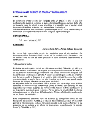 PERSONAS ANTE QUIENES SE OTORGA Y FORMALIDADES
ARTICULO 713
El testamento militar puede ser otorgado ante un oficial, o ante el jefe del
destacamento, puesto o comando al que pertenezca el testador, aunque dicho jefe
no tenga la clase de oficial, o ante el médico o el capellán que lo asistan, si el
testador está herido o enfermo, y en presencia de dos testigos.
Son formalidades de este testamento que conste por escrito y que sea firmado por
el testador, por la persona ante la cual es otorgado y por los testigos.
CONCORDANCIA:
C.C. arts. 140 inc. 4), 813
Comentario
Manuel Muro Rojo Alfonso Rebaza González
La norma bajo comentario regula los requisitos para el otorgamiento de
testamento militar. Estos requisitos pueden ser de índole formal o de acuerdo con
la persona ante la cual se debe practicar el acto, conforme desarrollamos a
continuación.
1. Requisitos formales
En lo que toca al aspecto formal, se critica este artículo (LOHMANN, p. 392) por
incurrir en error al momento de emplear el concepto de formalidades. En efecto,
de acuerdo con la norma bajo comentario, "las únicas formalidades exigidas son
las contenidas en el segundo párrafo. A saber: que conste por escrito, sin importar
que lo haya escrito el testador o un tercero, esté manuscrito o que haya sido
mecanografiado; y que lo firmen los intervinientes en el acto, que son el propio
testador, los testigos y la persona ante quien se otorga".
Lo expuesto debe ser concordado con el artículo 813 del Código Civil, el cual
establece la nulidad de los testamentos (como el militar, por ejemplo) en tres
supuestos específicos: ausencia de forma escrita, falta de la firma del testador o
de la persona autorizada para recibirlos. Por su parte, la anulabilidad de dichos
actos viene dada por el artículo 812 del acotado Código, referido al incumplimiento
de las demás formalidades.
Este temperamento determina que "la ausencia (y consiguiente firma) de los
testigos no es causal de nulidad, y ni siquiera de anulabilidad, porque en el primer
párrafo la intervención de testigos no ha sido exigida como cuestión formal; y si su
presencia no es exigida y en efecto no intervienen, evidentemente no podrán
firmar" (LOHMANN, p. 393).

 